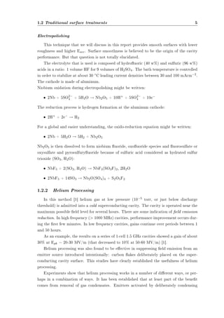 1.2 Traditional surface treatments 5 
Electropolishing 
This technique that we will discuss in this report provides smooth surfaces with lower 
roughness and higher Eacc. Surface smoothness is believed to be the origin of the cavity 
performance. But that question is not totally elucidated. 
The electrolyte that is used is composed of hydrouoric (40 w%) and sulfuric (96 w%) 
acids in a ratio: 1 volume HF for 9 volumes of H2SO4. The bath temperature is controlled 
in order to stabilize at about 30 ±C leading current densities between 30 and 100 mAcm¡2. 
The cathode is made of aluminum. 
Niobium oxidation during electropolishing might be written: 
² 2Nb + 5SO2¡ 
4 + 5H2O ! Nb2O5 + 10H+ + 5SO2¡ 
4 + 10e¡ 
The reduction process is hydrogen formation at the aluminum cathode: 
² 2H+ + 2e¡ ! H2 
For a global and easier understanding, the oxido-reduction equation might be written: 
² 2Nb + 5H2O ! 5H2 + Nb2O5 
Nb2O5 is then dissolved to form niobium uoride, oxouoride species and uorosulfate or 
oxysulfate and pyrosulfuryuoride because of sulfuric acid considered as hydrated sulfur 
trioxide (SO3, H2O): 
² NbF5 + 2(SO3, H2O) ! NbF3(SO3F)2, 2H2O 
² 2NbF5 + 14SO3 ! Nb2O(SO4)4 + S2O5F2 
1.2.2 Helium Processing 
In this method [1] helium gas at low pressure (10¡5 torr, or just below discharge 
threshold) is admitted into a cold superconducting cavity. The cavity is operated near the 
maximum possible eld level for several hours. There are some indication of eld emission 
reduction. In high frequency ( 1000 MHz) cavities, performance improvement occurs dur-ing 
the rst few minutes. In low frequency cavities, gains continue over periods between 1 
and 50 hours. 
As an example, the results on a series of 1-cell 1.5 GHz cavities showed a gain of about 
30% at Epk = 20-30 MV/m (that decreased to 10% at 50-60 MV/m) [1]. 
Helium processing was also found to be eective in suppressing eld emission from an 
emitter source introduced intentionally: carbon akes deliberately placed on the super-conducting 
cavity surface. This studies have clearly established the usefulness of helium 
processing. 
Experiments show that helium processing works in a number of dierent ways, or per-haps 
in a combination of ways. It has been established that at least part of the benet 
comes from removal of gas condensates. Emitters activated by deliberately condensing 
 