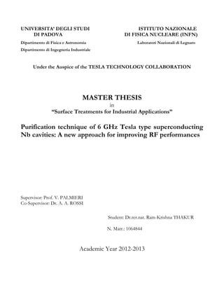 UNIVERSITA’ DEGLI STUDI ISTITUTO NAZIONALE 
DI PADOVA DI FISICA NUCLEARE (INFN) 
Dipartimento di Fisica e Astronomia Laboratori Nazionali di Legnaro 
Dipartimento di Ingegneria Industriale 
Under the Auspice of the TESLA TECHNOLOGY COLLABORATION 
MASTER THESIS 
in 
“Surface Treatments for Industrial Applications” 
Purification technique of 6 GHz Tesla type superconducting 
Nb cavities: A new approach for improving RF performances 
Supervisor: Prof. V. PALMIERI 
Co-Supervisor: Dr. A. A. ROSSI 
Student: Dr.rer.nat. Ram-Krishna THAKUR 
N. Matr.: 1064844 
Academic Year 2012-2013 
 