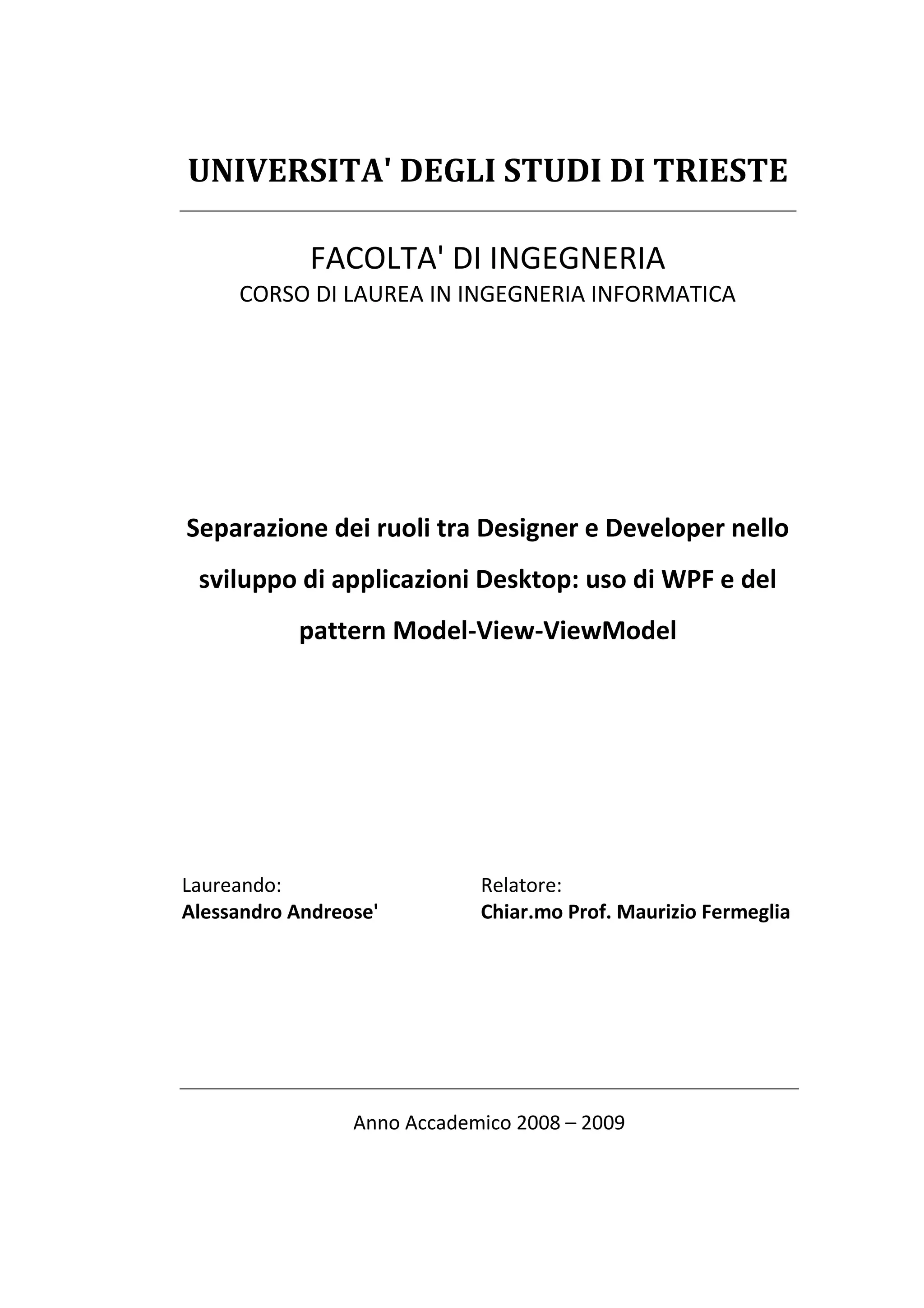 UNIVERSITA' DEGLI STUDI DI TRIESTE

             FACOLTA' DI INGEGNERIA
     CORSO DI LAUREA IN INGEGNERIA INFORMATICA




Separazione dei ruoli tra Designer e Developer nello
 sviluppo di applicazioni Desktop: uso di WPF e del
           pattern Model-View-ViewModel




Laureando:                   Relatore:
Alessandro Andreose'         Chiar.mo Prof. Maurizio Fermeglia




                 Anno Accademico 2008 – 2009
 