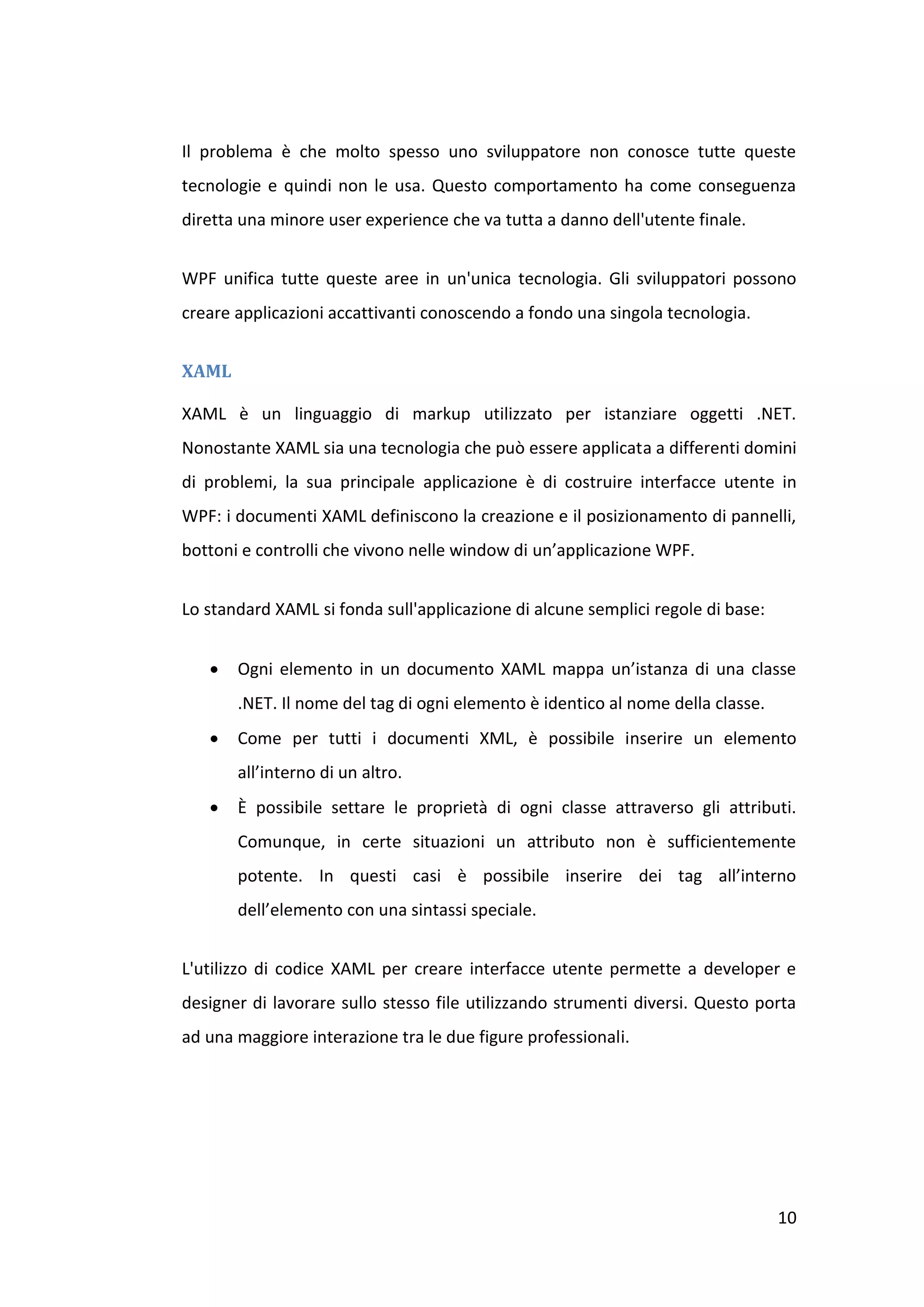 Il problema è che molto spesso uno sviluppatore non conosce tutte queste
tecnologie e quindi non le usa. Questo comportamento ha come conseguenza
diretta una minore user experience che va tutta a danno dell'utente finale.


WPF unifica tutte queste aree in un'unica tecnologia. Gli sviluppatori possono
creare applicazioni accattivanti conoscendo a fondo una singola tecnologia.


XAML

XAML è un linguaggio di markup utilizzato per istanziare oggetti .NET.
Nonostante XAML sia una tecnologia che può essere applicata a differenti domini
di problemi, la sua principale applicazione è di costruire interfacce utente in
WPF: i documenti XAML definiscono la creazione e il posizionamento di pannelli,
bottoni e controlli che vivono nelle window di un’applicazione WPF.


Lo standard XAML si fonda sull'applicazione di alcune semplici regole di base:


      Ogni elemento in un documento XAML mappa un’istanza di una classe
       .NET. Il nome del tag di ogni elemento è identico al nome della classe.
      Come per tutti i documenti XML, è possibile inserire un elemento
       all’interno di un altro.
      È possibile settare le proprietà di ogni classe attraverso gli attributi.
       Comunque, in certe situazioni un attributo non è sufficientemente
       potente. In questi casi è possibile inserire dei tag all’interno
       dell’elemento con una sintassi speciale.


L'utilizzo di codice XAML per creare interfacce utente permette a developer e
designer di lavorare sullo stesso file utilizzando strumenti diversi. Questo porta
ad una maggiore interazione tra le due figure professionali.




                                                                                 10
 