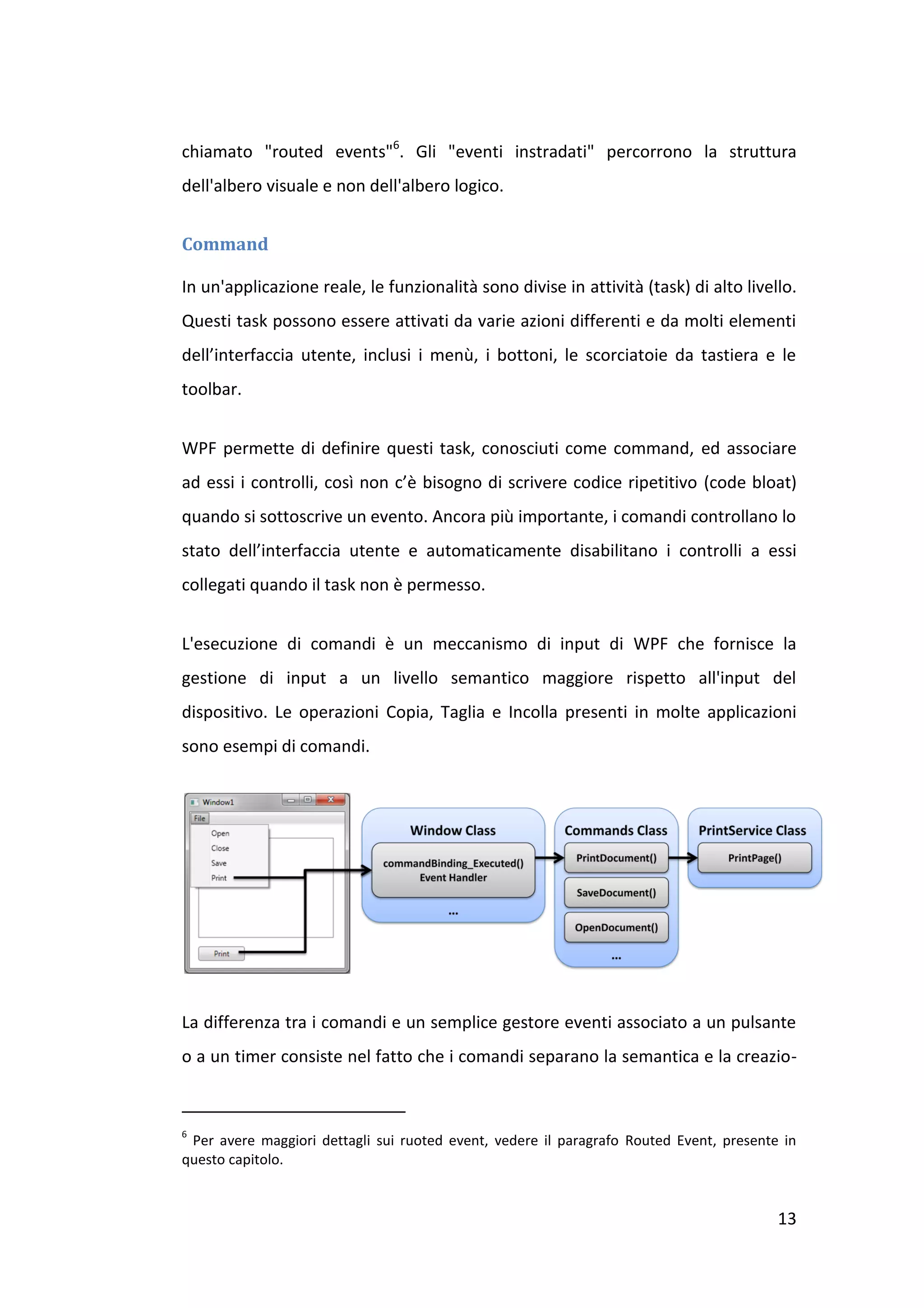 chiamato "routed events"6. Gli "eventi instradati" percorrono la struttura
dell'albero visuale e non dell'albero logico.


Command

In un'applicazione reale, le funzionalità sono divise in attività (task) di alto livello.
Questi task possono essere attivati da varie azioni differenti e da molti elementi
dell’interfaccia utente, inclusi i menù, i bottoni, le scorciatoie da tastiera e le
toolbar.


WPF permette di definire questi task, conosciuti come command, ed associare
ad essi i controlli, così non c’è bisogno di scrivere codice ripetitivo (code bloat)
quando si sottoscrive un evento. Ancora più importante, i comandi controllano lo
stato dell’interfaccia utente e automaticamente disabilitano i controlli a essi
collegati quando il task non è permesso.


L'esecuzione di comandi è un meccanismo di input di WPF che fornisce la
gestione di input a un livello semantico maggiore rispetto all'input del
dispositivo. Le operazioni Copia, Taglia e Incolla presenti in molte applicazioni
sono esempi di comandi.




La differenza tra i comandi e un semplice gestore eventi associato a un pulsante
o a un timer consiste nel fatto che i comandi separano la semantica e la creazio-



6
 Per avere maggiori dettagli sui ruoted event, vedere il paragrafo Routed Event, presente in
questo capitolo.


                                                                                         13
 