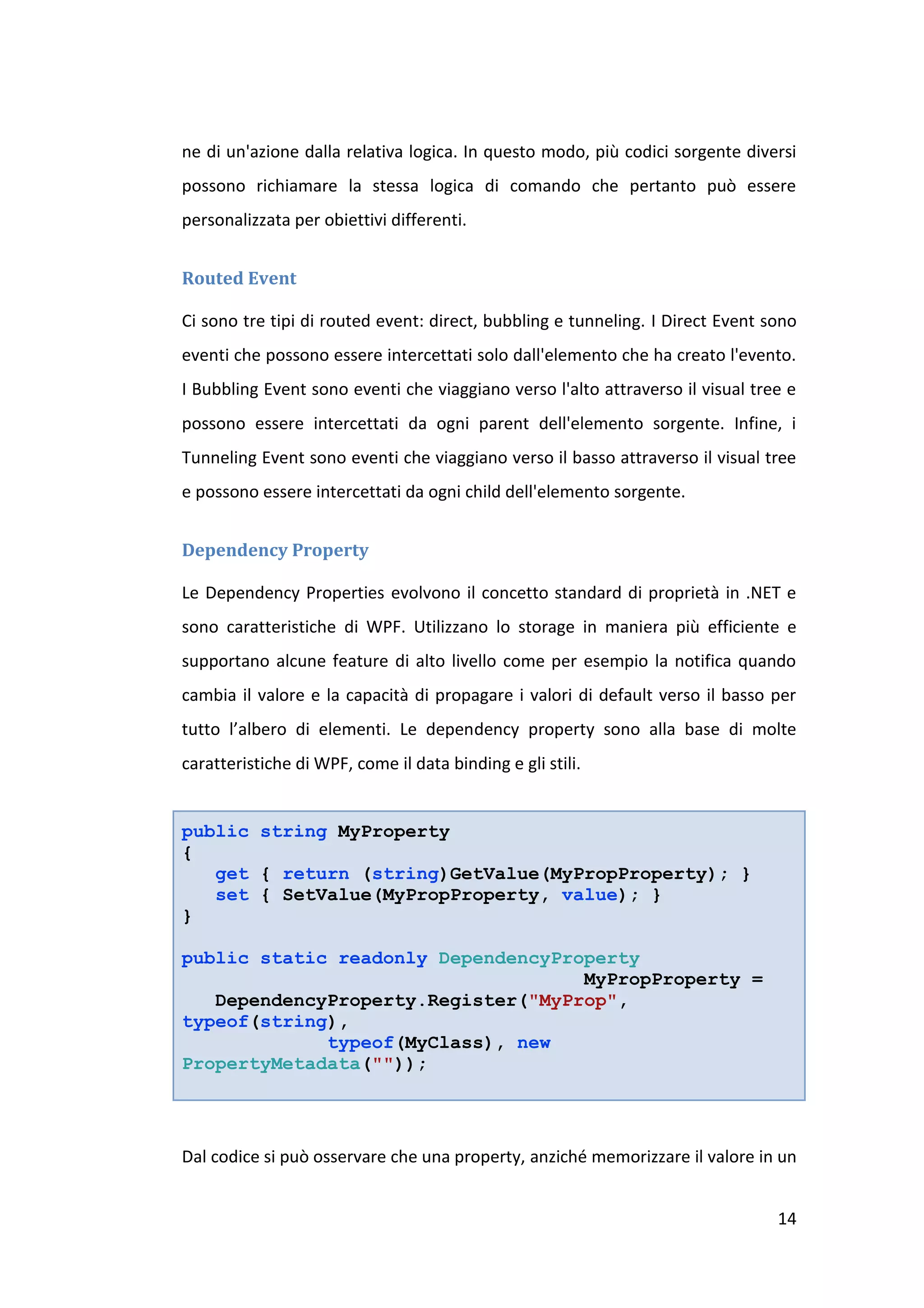 ne di un'azione dalla relativa logica. In questo modo, più codici sorgente diversi
possono richiamare la stessa logica di comando che pertanto può essere
personalizzata per obiettivi differenti.


Routed Event

Ci sono tre tipi di routed event: direct, bubbling e tunneling. I Direct Event sono
eventi che possono essere intercettati solo dall'elemento che ha creato l'evento.
I Bubbling Event sono eventi che viaggiano verso l'alto attraverso il visual tree e
possono essere intercettati da ogni parent dell'elemento sorgente. Infine, i
Tunneling Event sono eventi che viaggiano verso il basso attraverso il visual tree
e possono essere intercettati da ogni child dell'elemento sorgente.


Dependency Property

Le Dependency Properties evolvono il concetto standard di proprietà in .NET e
sono caratteristiche di WPF. Utilizzano lo storage in maniera più efficiente e
supportano alcune feature di alto livello come per esempio la notifica quando
cambia il valore e la capacità di propagare i valori di default verso il basso per
tutto l’albero di elementi. Le dependency property sono alla base di molte
caratteristiche di WPF, come il data binding e gli stili.


public string MyProperty
{
   get { return (string)GetValue(MyPropProperty); }
   set { SetValue(MyPropProperty, value); }
}

public static readonly DependencyProperty
                                    MyPropProperty =
   DependencyProperty.Register("MyProp",
typeof(string),
             typeof(MyClass), new
PropertyMetadata(""));




Dal codice si può osservare che una property, anziché memorizzare il valore in un


                                                                                14
 