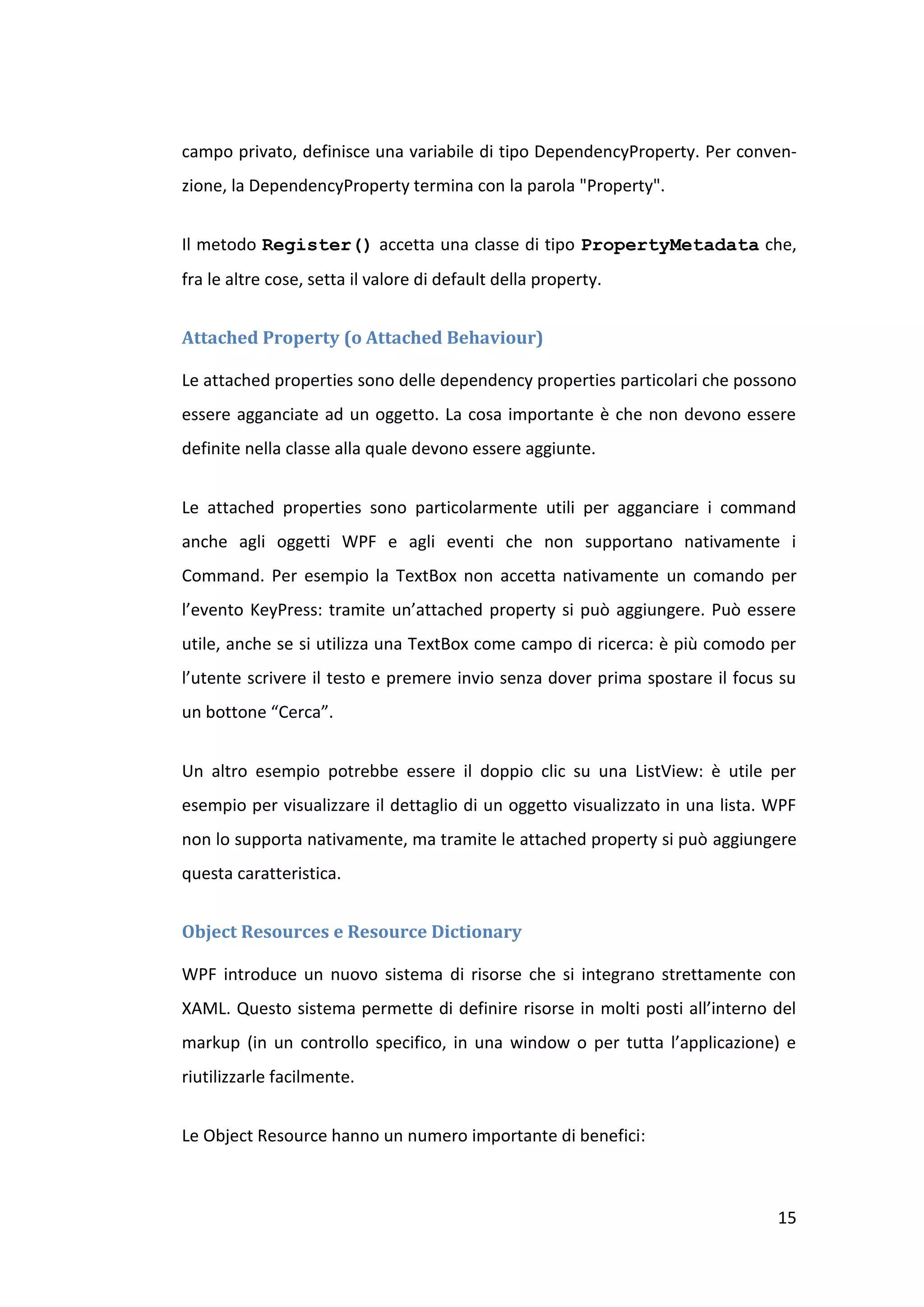 campo privato, definisce una variabile di tipo DependencyProperty. Per conven-
zione, la DependencyProperty termina con la parola "Property".


Il metodo Register() accetta una classe di tipo PropertyMetadata che,
fra le altre cose, setta il valore di default della property.


Attached Property (o Attached Behaviour)

Le attached properties sono delle dependency properties particolari che possono
essere agganciate ad un oggetto. La cosa importante è che non devono essere
definite nella classe alla quale devono essere aggiunte.


Le attached properties sono particolarmente utili per agganciare i command
anche agli oggetti WPF e agli eventi che non supportano nativamente i
Command. Per esempio la TextBox non accetta nativamente un comando per
l’evento KeyPress: tramite un’attached property si può aggiungere. Può essere
utile, anche se si utilizza una TextBox come campo di ricerca: è più comodo per
l’utente scrivere il testo e premere invio senza dover prima spostare il focus su
un bottone “Cerca”.


Un altro esempio potrebbe essere il doppio clic su una ListView: è utile per
esempio per visualizzare il dettaglio di un oggetto visualizzato in una lista. WPF
non lo supporta nativamente, ma tramite le attached property si può aggiungere
questa caratteristica.


Object Resources e Resource Dictionary

WPF introduce un nuovo sistema di risorse che si integrano strettamente con
XAML. Questo sistema permette di definire risorse in molti posti all’interno del
markup (in un controllo specifico, in una window o per tutta l’applicazione) e
riutilizzarle facilmente.


Le Object Resource hanno un numero importante di benefici:



                                                                               15
 