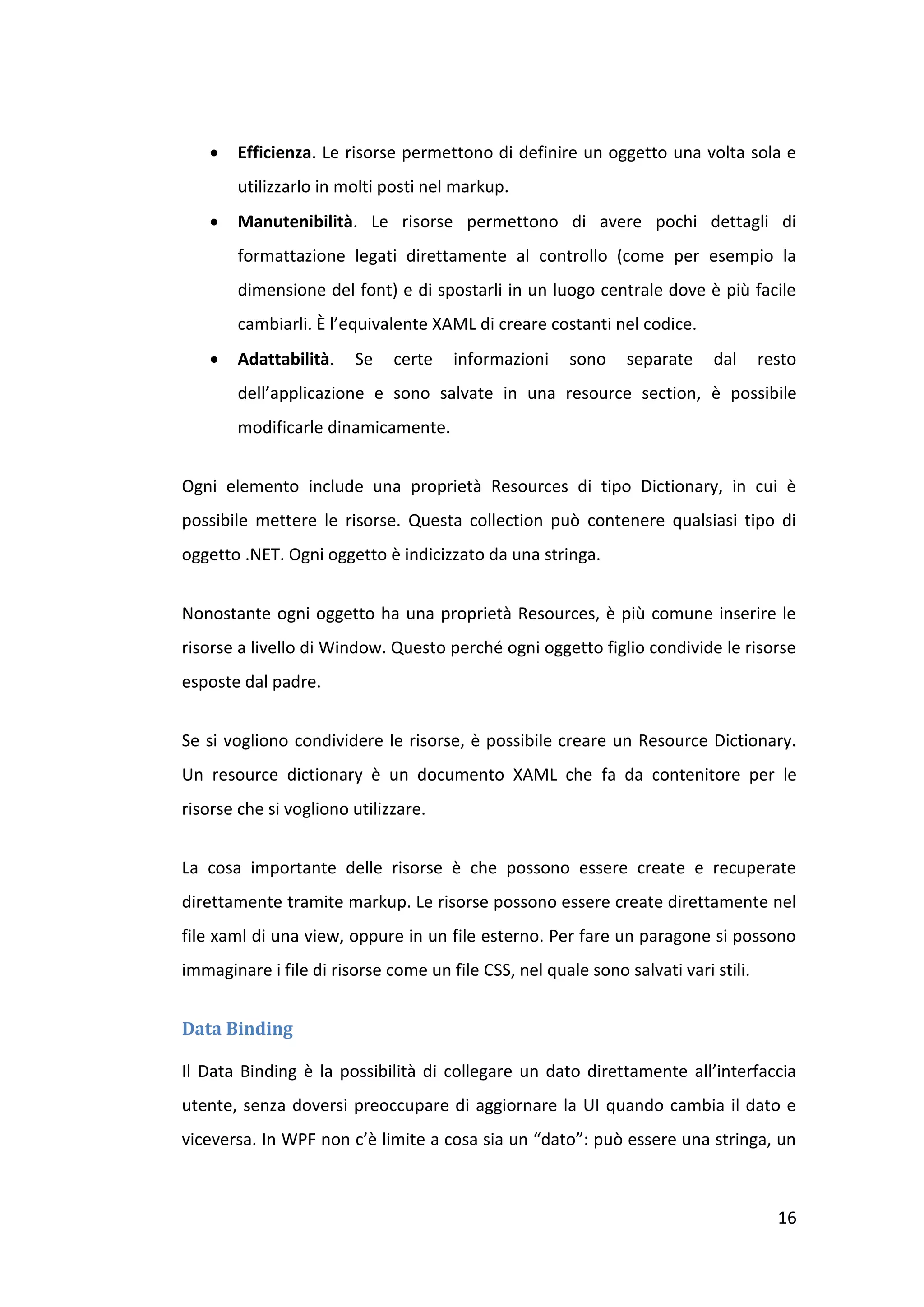    Efficienza. Le risorse permettono di definire un oggetto una volta sola e
        utilizzarlo in molti posti nel markup.
       Manutenibilità. Le risorse permettono di avere pochi dettagli di
        formattazione legati direttamente al controllo (come per esempio la
        dimensione del font) e di spostarli in un luogo centrale dove è più facile
        cambiarli. È l’equivalente XAML di creare costanti nel codice.
       Adattabilità.   Se    certe   informazioni     sono    separate    dal      resto
        dell’applicazione e sono salvate in una resource section, è possibile
        modificarle dinamicamente.


Ogni elemento include una proprietà Resources di tipo Dictionary, in cui è
possibile mettere le risorse. Questa collection può contenere qualsiasi tipo di
oggetto .NET. Ogni oggetto è indicizzato da una stringa.


Nonostante ogni oggetto ha una proprietà Resources, è più comune inserire le
risorse a livello di Window. Questo perché ogni oggetto figlio condivide le risorse
esposte dal padre.


Se si vogliono condividere le risorse, è possibile creare un Resource Dictionary.
Un resource dictionary è un documento XAML che fa da contenitore per le
risorse che si vogliono utilizzare.


La cosa importante delle risorse è che possono essere create e recuperate
direttamente tramite markup. Le risorse possono essere create direttamente nel
file xaml di una view, oppure in un file esterno. Per fare un paragone si possono
immaginare i file di risorse come un file CSS, nel quale sono salvati vari stili.


Data Binding

Il Data Binding è la possibilità di collegare un dato direttamente all’interfaccia
utente, senza doversi preoccupare di aggiornare la UI quando cambia il dato e
viceversa. In WPF non c’è limite a cosa sia un “dato”: può essere una stringa, un



                                                                                      16
 