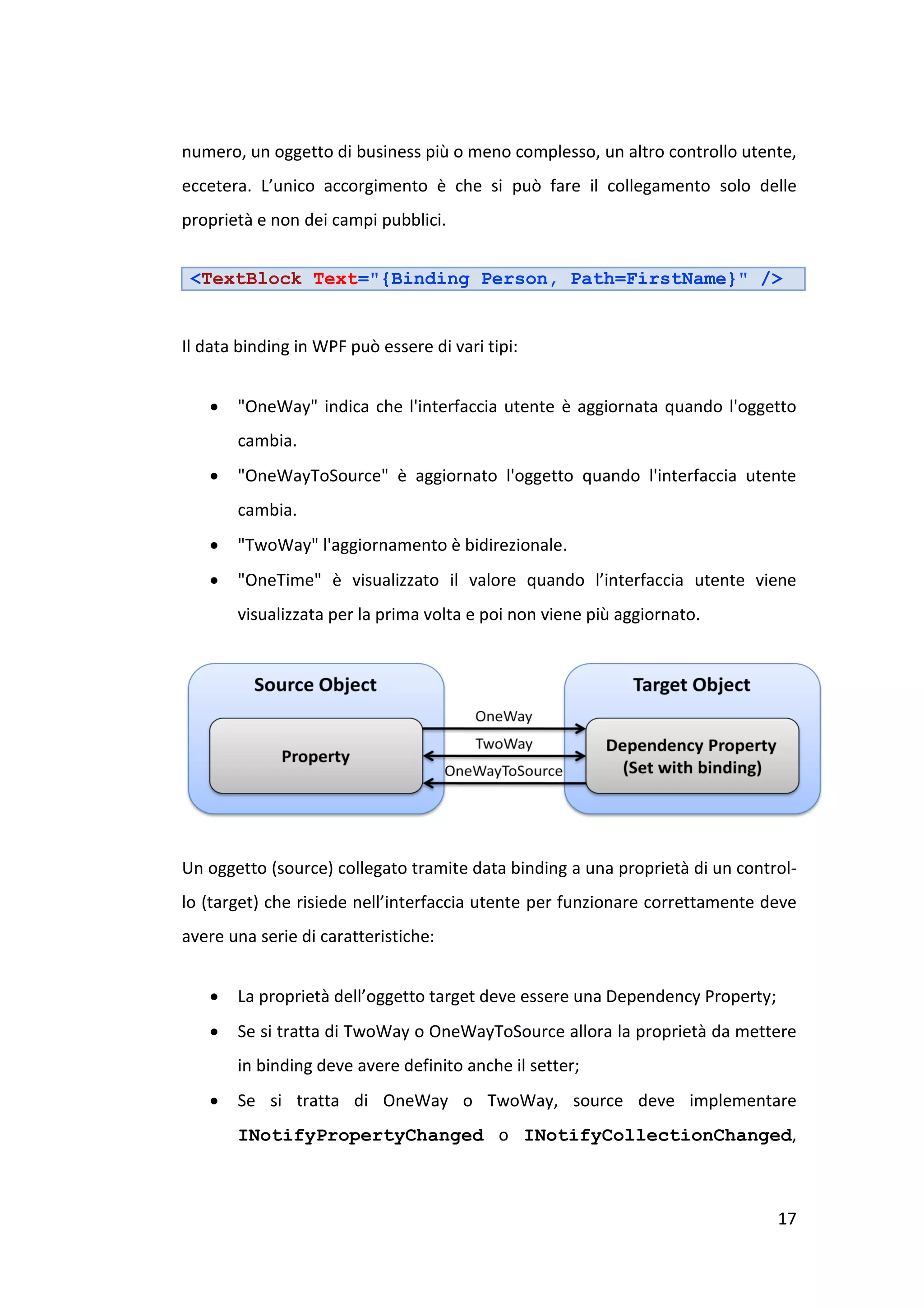 numero, un oggetto di business più o meno complesso, un altro controllo utente,
eccetera. L’unico accorgimento è che si può fare il collegamento solo delle
proprietà e non dei campi pubblici.


 <TextBlock Text="{Binding Person, Path=FirstName}" />


Il data binding in WPF può essere di vari tipi:


      "OneWay" indica che l'interfaccia utente è aggiornata quando l'oggetto
       cambia.
      "OneWayToSource" è aggiornato l'oggetto quando l'interfaccia utente
       cambia.
      "TwoWay" l'aggiornamento è bidirezionale.
      "OneTime" è visualizzato il valore quando l’interfaccia utente viene
       visualizzata per la prima volta e poi non viene più aggiornato.




Un oggetto (source) collegato tramite data binding a una proprietà di un control-
lo (target) che risiede nell’interfaccia utente per funzionare correttamente deve
avere una serie di caratteristiche:


      La proprietà dell’oggetto target deve essere una Dependency Property;
      Se si tratta di TwoWay o OneWayToSource allora la proprietà da mettere
       in binding deve avere definito anche il setter;
      Se si tratta di OneWay o TwoWay, source deve implementare
       INotifyPropertyChanged o INotifyCollectionChanged,



                                                                               17
 