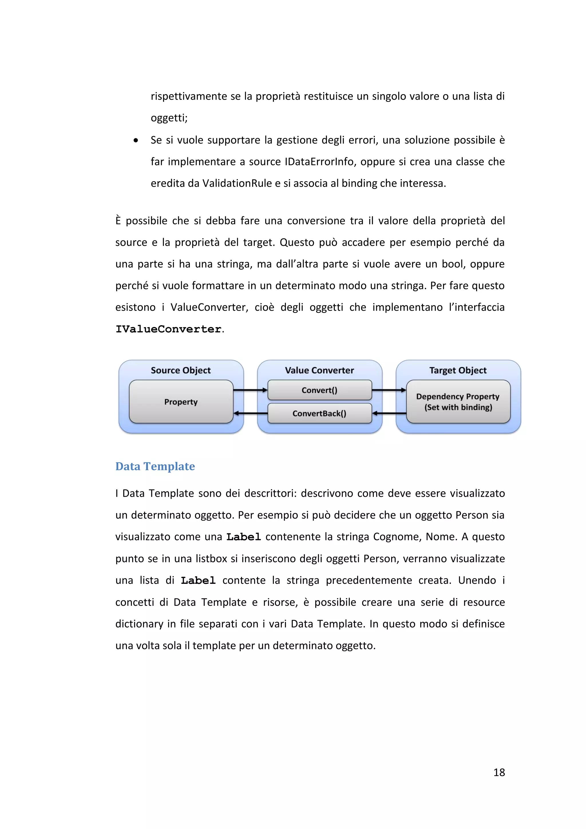 rispettivamente se la proprietà restituisce un singolo valore o una lista di
       oggetti;
      Se si vuole supportare la gestione degli errori, una soluzione possibile è
       far implementare a source IDataErrorInfo, oppure si crea una classe che
       eredita da ValidationRule e si associa al binding che interessa.


È possibile che si debba fare una conversione tra il valore della proprietà del
source e la proprietà del target. Questo può accadere per esempio perché da
una parte si ha una stringa, ma dall’altra parte si vuole avere un bool, oppure
perché si vuole formattare in un determinato modo una stringa. Per fare questo
esistono i ValueConverter, cioè degli oggetti che implementano l’interfaccia
IValueConverter.




Data Template

I Data Template sono dei descrittori: descrivono come deve essere visualizzato
un determinato oggetto. Per esempio si può decidere che un oggetto Person sia
visualizzato come una Label contenente la stringa Cognome, Nome. A questo
punto se in una listbox si inseriscono degli oggetti Person, verranno visualizzate
una lista di Label contente la stringa precedentemente creata. Unendo i
concetti di Data Template e risorse, è possibile creare una serie di resource
dictionary in file separati con i vari Data Template. In questo modo si definisce
una volta sola il template per un determinato oggetto.




                                                                                18
 