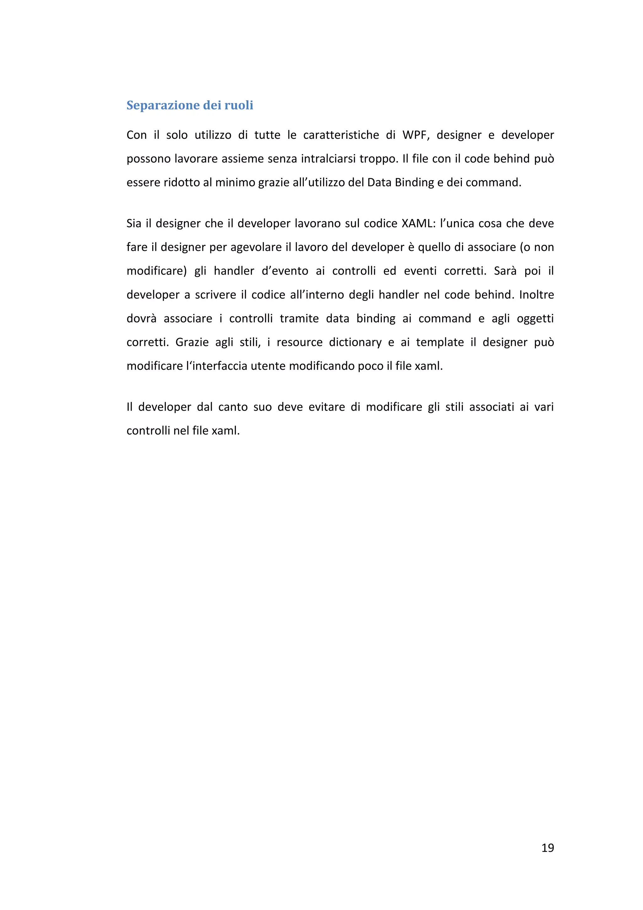Separazione dei ruoli

Con il solo utilizzo di tutte le caratteristiche di WPF, designer e developer
possono lavorare assieme senza intralciarsi troppo. Il file con il code behind può
essere ridotto al minimo grazie all’utilizzo del Data Binding e dei command.


Sia il designer che il developer lavorano sul codice XAML: l’unica cosa che deve
fare il designer per agevolare il lavoro del developer è quello di associare (o non
modificare) gli handler d’evento ai controlli ed eventi corretti. Sarà poi il
developer a scrivere il codice all’interno degli handler nel code behind. Inoltre
dovrà associare i controlli tramite data binding ai command e agli oggetti
corretti. Grazie agli stili, i resource dictionary e ai template il designer può
modificare l‘interfaccia utente modificando poco il file xaml.


Il developer dal canto suo deve evitare di modificare gli stili associati ai vari
controlli nel file xaml.




                                                                                19
 