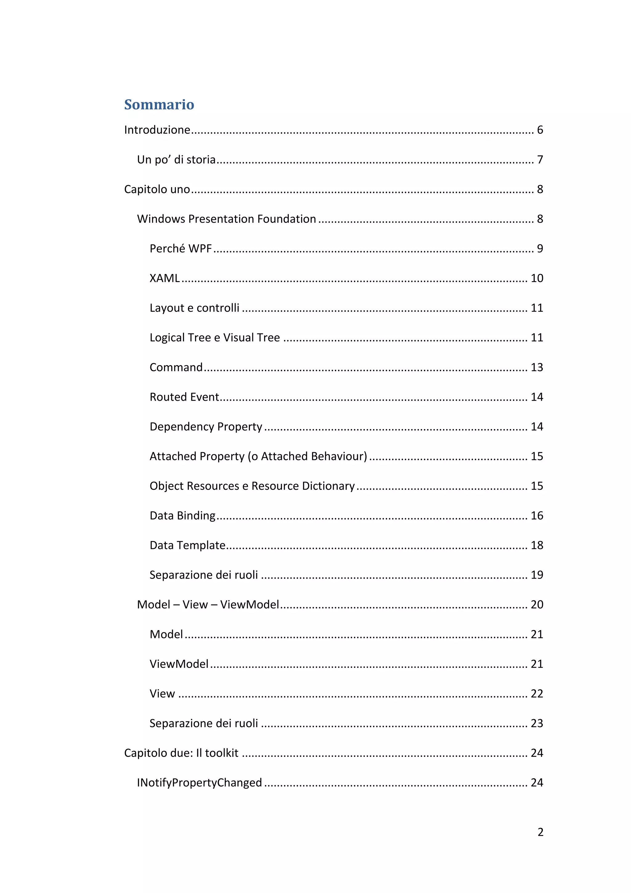 Sommario
Introduzione............................................................................................................ 6

   Un po’ di storia .................................................................................................... 7

Capitolo uno ............................................................................................................ 8

   Windows Presentation Foundation .................................................................... 8

       Perché WPF ..................................................................................................... 9

       XAML ............................................................................................................. 10

       Layout e controlli .......................................................................................... 11

       Logical Tree e Visual Tree ............................................................................. 11

       Command ...................................................................................................... 13

       Routed Event................................................................................................. 14

       Dependency Property ................................................................................... 14

       Attached Property (o Attached Behaviour) .................................................. 15

       Object Resources e Resource Dictionary ...................................................... 15

       Data Binding .................................................................................................. 16

       Data Template............................................................................................... 18

       Separazione dei ruoli .................................................................................... 19

   Model – View – ViewModel .............................................................................. 20

       Model ............................................................................................................ 21

       ViewModel .................................................................................................... 21

       View .............................................................................................................. 22

       Separazione dei ruoli .................................................................................... 23

Capitolo due: Il toolkit .......................................................................................... 24

   INotifyPropertyChanged ................................................................................... 24


                                                                                                                           2
 