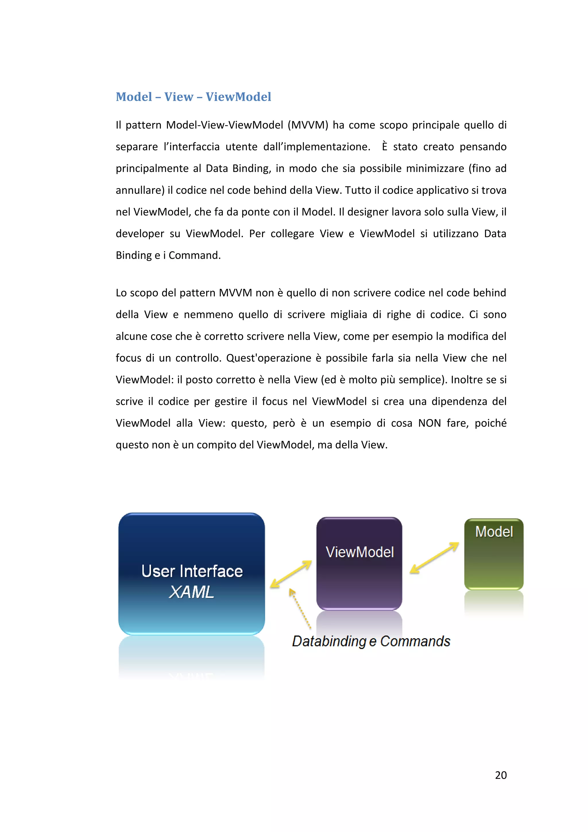 Model – View – ViewModel

Il pattern Model-View-ViewModel (MVVM) ha come scopo principale quello di
separare l’interfaccia utente dall’implementazione. È stato creato pensando
principalmente al Data Binding, in modo che sia possibile minimizzare (fino ad
annullare) il codice nel code behind della View. Tutto il codice applicativo si trova
nel ViewModel, che fa da ponte con il Model. Il designer lavora solo sulla View, il
developer su ViewModel. Per collegare View e ViewModel si utilizzano Data
Binding e i Command.


Lo scopo del pattern MVVM non è quello di non scrivere codice nel code behind
della View e nemmeno quello di scrivere migliaia di righe di codice. Ci sono
alcune cose che è corretto scrivere nella View, come per esempio la modifica del
focus di un controllo. Quest'operazione è possibile farla sia nella View che nel
ViewModel: il posto corretto è nella View (ed è molto più semplice). Inoltre se si
scrive il codice per gestire il focus nel ViewModel si crea una dipendenza del
ViewModel alla View: questo, però è un esempio di cosa NON fare, poiché
questo non è un compito del ViewModel, ma della View.




                                                                                  20
 