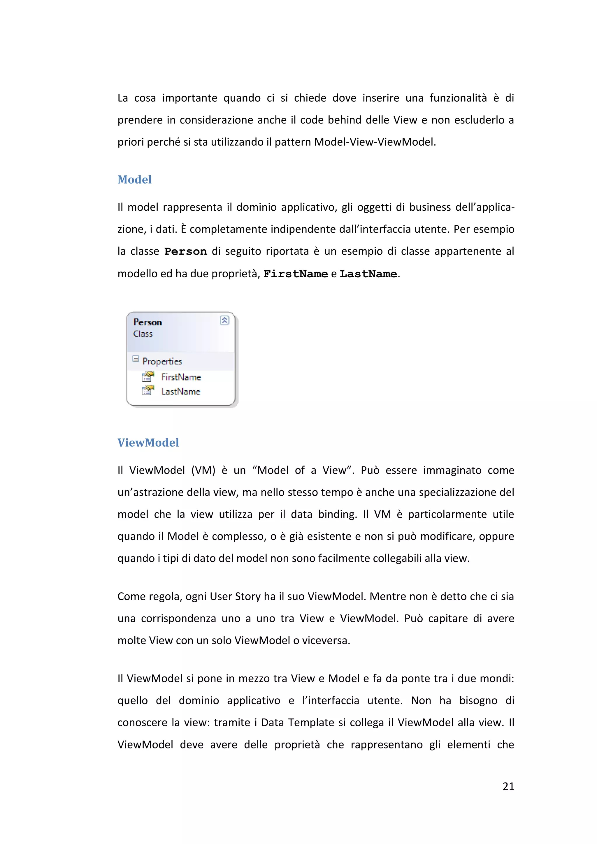 La cosa importante quando ci si chiede dove inserire una funzionalità è di
prendere in considerazione anche il code behind delle View e non escluderlo a
priori perché si sta utilizzando il pattern Model-View-ViewModel.


Model

Il model rappresenta il dominio applicativo, gli oggetti di business dell’applica-
zione, i dati. È completamente indipendente dall’interfaccia utente. Per esempio
la classe Person di seguito riportata è un esempio di classe appartenente al
modello ed ha due proprietà, FirstName e LastName.




ViewModel

Il ViewModel (VM) è un “Model of a View”. Può essere immaginato come
un’astrazione della view, ma nello stesso tempo è anche una specializzazione del
model che la view utilizza per il data binding. Il VM è particolarmente utile
quando il Model è complesso, o è già esistente e non si può modificare, oppure
quando i tipi di dato del model non sono facilmente collegabili alla view.


Come regola, ogni User Story ha il suo ViewModel. Mentre non è detto che ci sia
una corrispondenza uno a uno tra View e ViewModel. Può capitare di avere
molte View con un solo ViewModel o viceversa.


Il ViewModel si pone in mezzo tra View e Model e fa da ponte tra i due mondi:
quello del dominio applicativo e l’interfaccia utente. Non ha bisogno di
conoscere la view: tramite i Data Template si collega il ViewModel alla view. Il
ViewModel deve avere delle proprietà che rappresentano gli elementi che


                                                                               21
 