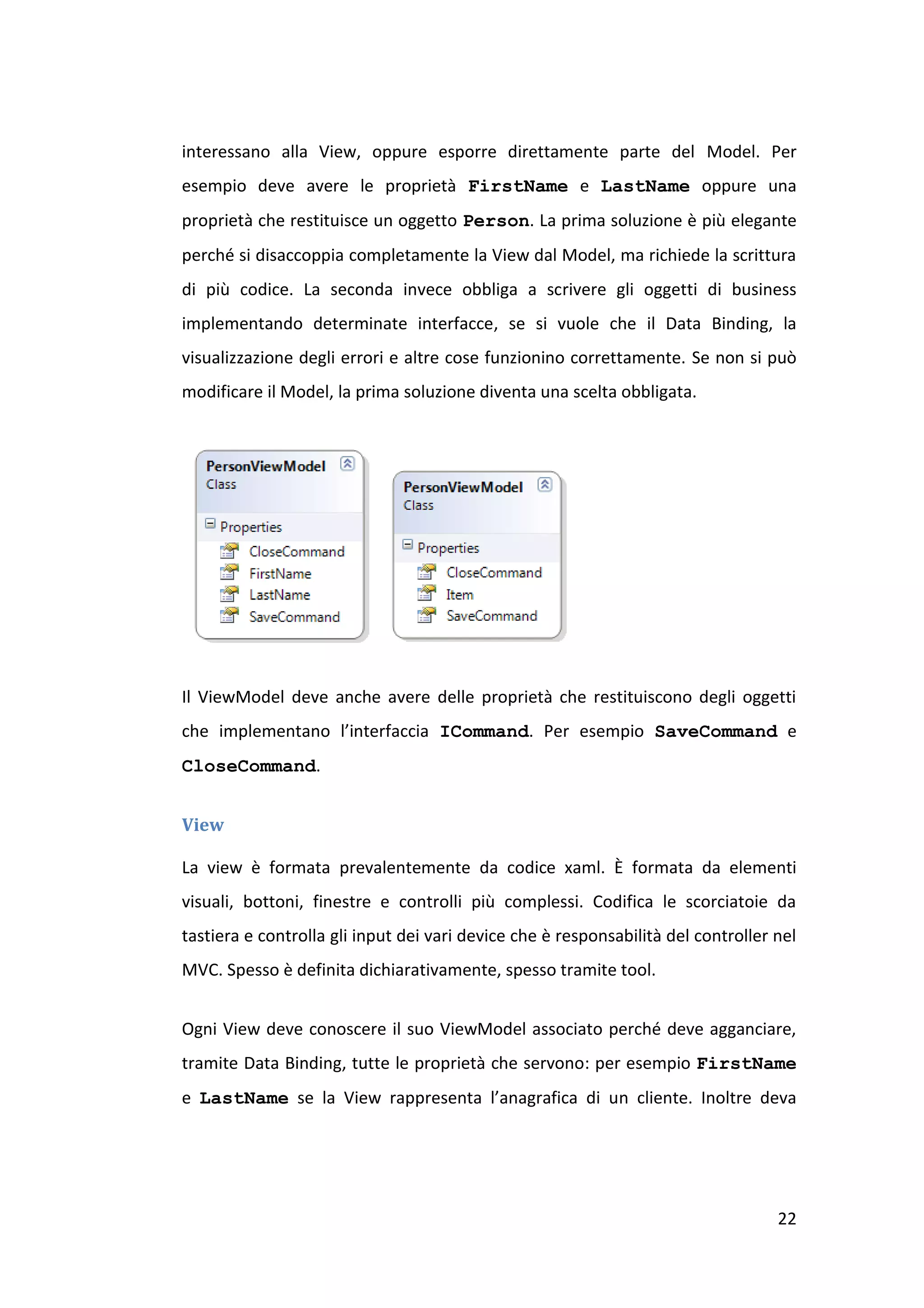 interessano alla View, oppure esporre direttamente parte del Model. Per
esempio deve avere le proprietà FirstName e LastName oppure una
proprietà che restituisce un oggetto Person. La prima soluzione è più elegante
perché si disaccoppia completamente la View dal Model, ma richiede la scrittura
di più codice. La seconda invece obbliga a scrivere gli oggetti di business
implementando determinate interfacce, se si vuole che il Data Binding, la
visualizzazione degli errori e altre cose funzionino correttamente. Se non si può
modificare il Model, la prima soluzione diventa una scelta obbligata.




Il ViewModel deve anche avere delle proprietà che restituiscono degli oggetti
che implementano l’interfaccia ICommand. Per esempio SaveCommand e
CloseCommand.


View

La view è formata prevalentemente da codice xaml. È formata da elementi
visuali, bottoni, finestre e controlli più complessi. Codifica le scorciatoie da
tastiera e controlla gli input dei vari device che è responsabilità del controller nel
MVC. Spesso è definita dichiarativamente, spesso tramite tool.


Ogni View deve conoscere il suo ViewModel associato perché deve agganciare,
tramite Data Binding, tutte le proprietà che servono: per esempio FirstName
e LastName se la View rappresenta l’anagrafica di un cliente. Inoltre deva




                                                                                   22
 