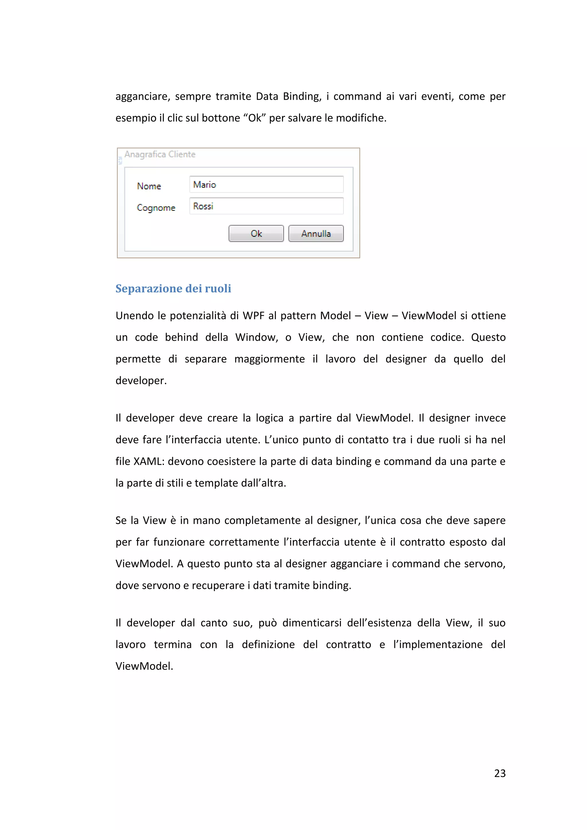 agganciare, sempre tramite Data Binding, i command ai vari eventi, come per
esempio il clic sul bottone “Ok” per salvare le modifiche.




Separazione dei ruoli

Unendo le potenzialità di WPF al pattern Model – View – ViewModel si ottiene
un code behind della Window, o View, che non contiene codice. Questo
permette di separare maggiormente il lavoro del designer da quello del
developer.


Il developer deve creare la logica a partire dal ViewModel. Il designer invece
deve fare l’interfaccia utente. L’unico punto di contatto tra i due ruoli si ha nel
file XAML: devono coesistere la parte di data binding e command da una parte e
la parte di stili e template dall’altra.


Se la View è in mano completamente al designer, l’unica cosa che deve sapere
per far funzionare correttamente l’interfaccia utente è il contratto esposto dal
ViewModel. A questo punto sta al designer agganciare i command che servono,
dove servono e recuperare i dati tramite binding.


Il developer dal canto suo, può dimenticarsi dell’esistenza della View, il suo
lavoro termina con la definizione del contratto e l’implementazione del
ViewModel.




                                                                                23
 