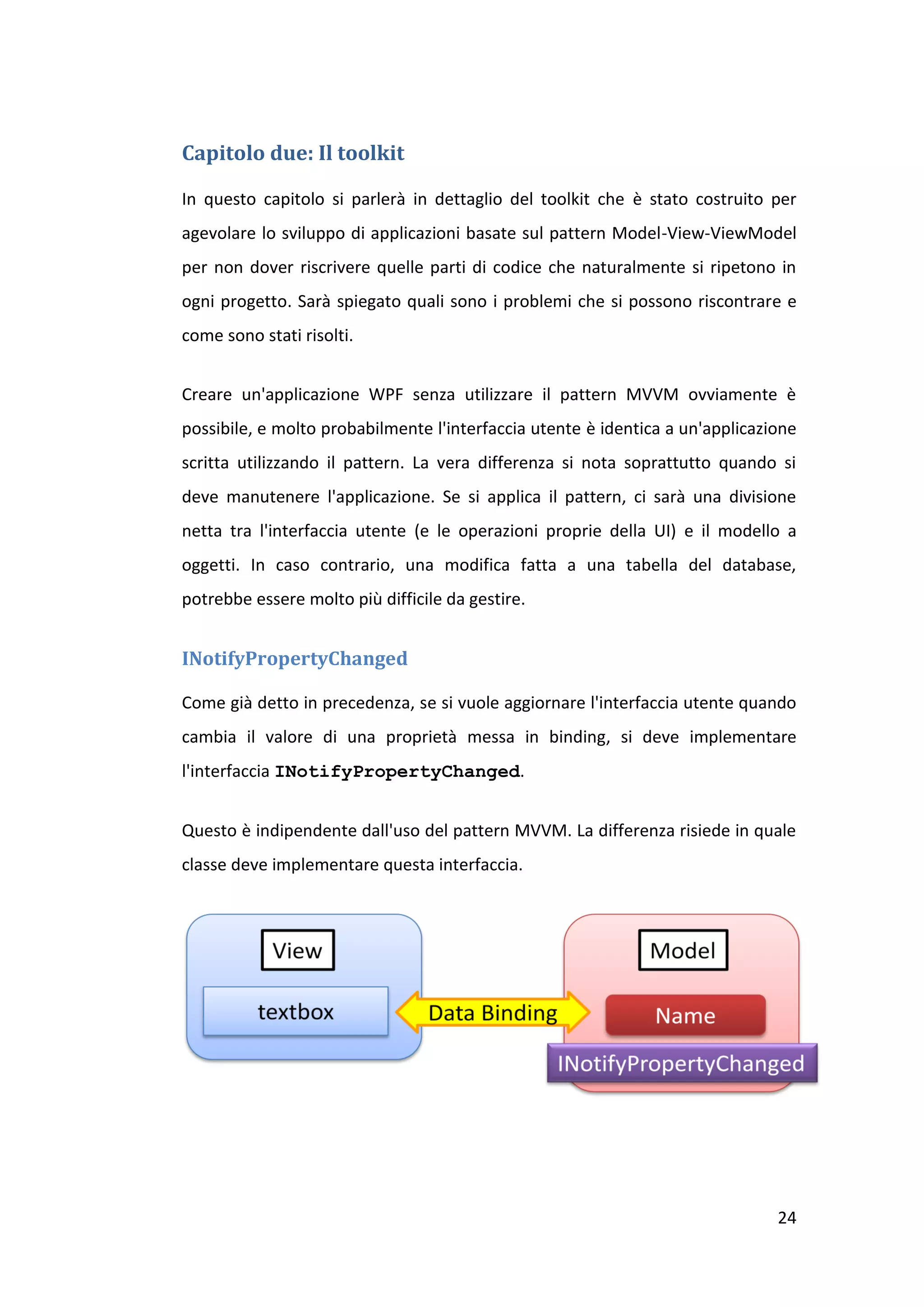 Capitolo due: Il toolkit

In questo capitolo si parlerà in dettaglio del toolkit che è stato costruito per
agevolare lo sviluppo di applicazioni basate sul pattern Model-View-ViewModel
per non dover riscrivere quelle parti di codice che naturalmente si ripetono in
ogni progetto. Sarà spiegato quali sono i problemi che si possono riscontrare e
come sono stati risolti.


Creare un'applicazione WPF senza utilizzare il pattern MVVM ovviamente è
possibile, e molto probabilmente l'interfaccia utente è identica a un'applicazione
scritta utilizzando il pattern. La vera differenza si nota soprattutto quando si
deve manutenere l'applicazione. Se si applica il pattern, ci sarà una divisione
netta tra l'interfaccia utente (e le operazioni proprie della UI) e il modello a
oggetti. In caso contrario, una modifica fatta a una tabella del database,
potrebbe essere molto più difficile da gestire.


INotifyPropertyChanged

Come già detto in precedenza, se si vuole aggiornare l'interfaccia utente quando
cambia il valore di una proprietà messa in binding, si deve implementare
l'interfaccia INotifyPropertyChanged.


Questo è indipendente dall'uso del pattern MVVM. La differenza risiede in quale
classe deve implementare questa interfaccia.




                                                                               24
 