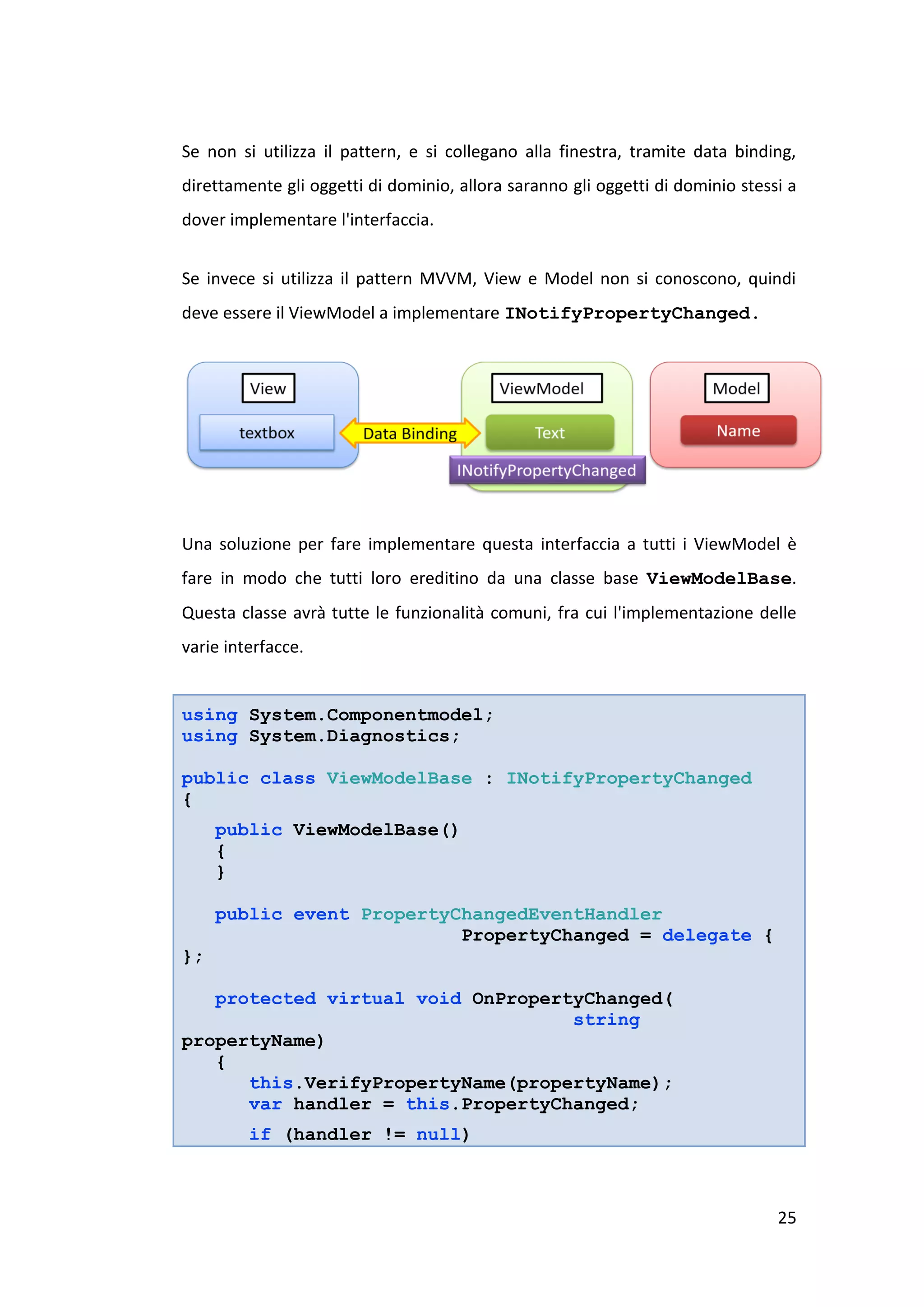 Se non si utilizza il pattern, e si collegano alla finestra, tramite data binding,
direttamente gli oggetti di dominio, allora saranno gli oggetti di dominio stessi a
dover implementare l'interfaccia.


Se invece si utilizza il pattern MVVM, View e Model non si conoscono, quindi
deve essere il ViewModel a implementare INotifyPropertyChanged.




Una soluzione per fare implementare questa interfaccia a tutti i ViewModel è
fare in modo che tutti loro ereditino da una classe base ViewModelBase.
Questa classe avrà tutte le funzionalità comuni, fra cui l'implementazione delle
varie interfacce.


using System.Componentmodel;
using System.Diagnostics;

public class ViewModelBase : INotifyPropertyChanged
{
     public ViewModelBase()
     {
     }

     public event PropertyChangedEventHandler
                           PropertyChanged = delegate {
};

   protected virtual void OnPropertyChanged(
                                   string
propertyName)
   {
      this.VerifyPropertyName(propertyName);
      var handler = this.PropertyChanged;
         if (handler != null)



                                                                                25
 