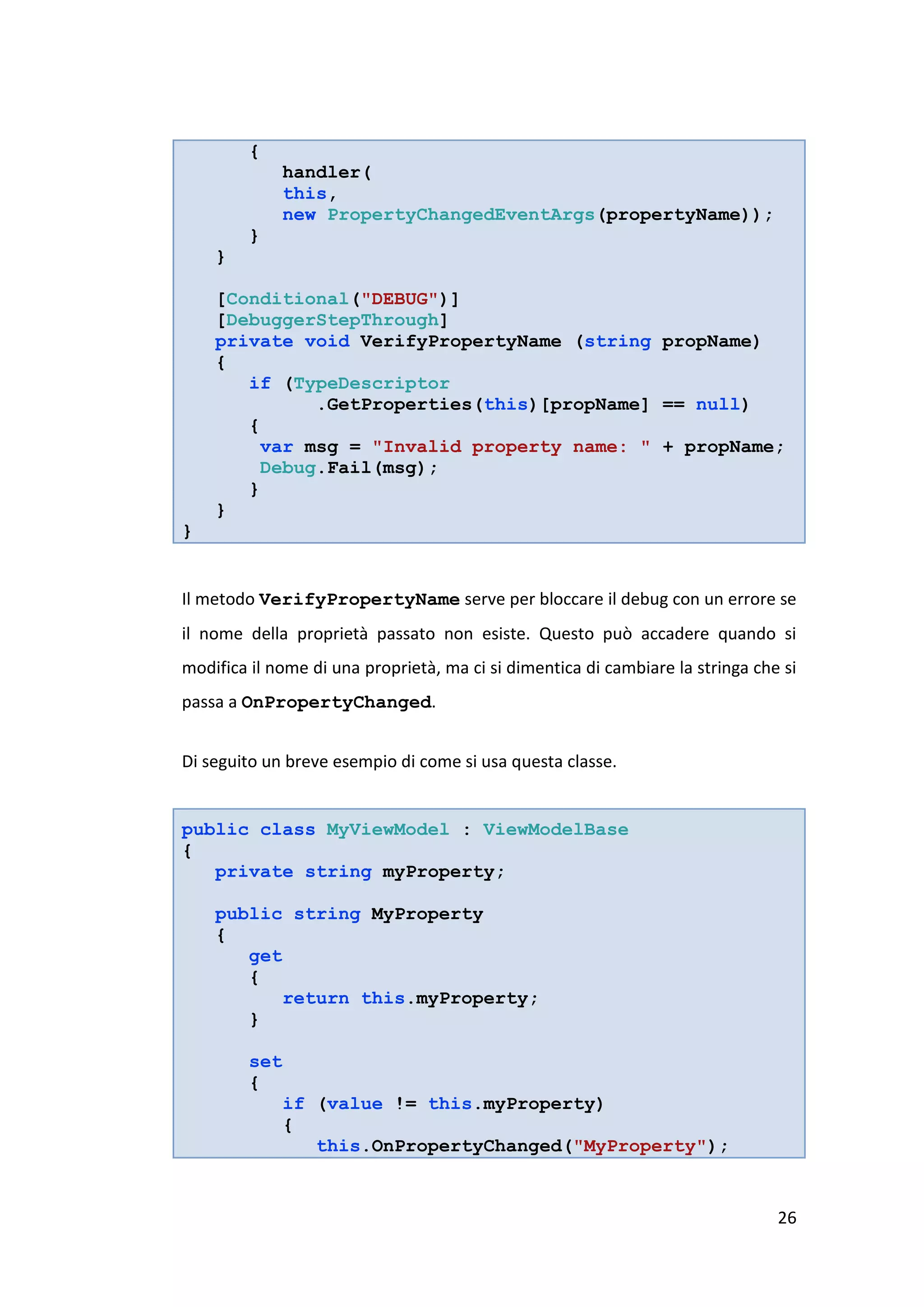 {
               handler(
               this,
               new PropertyChangedEventArgs(propertyName));
         }
    }

    [Conditional("DEBUG")]
    [DebuggerStepThrough]
    private void VerifyPropertyName (string propName)
    {
       if (TypeDescriptor
              .GetProperties(this)[propName] == null)
       {
         var msg = "Invalid property name: " + propName;
         Debug.Fail(msg);
       }
    }
}


Il metodo VerifyPropertyName serve per bloccare il debug con un errore se
il nome della proprietà passato non esiste. Questo può accadere quando si
modifica il nome di una proprietà, ma ci si dimentica di cambiare la stringa che si
passa a OnPropertyChanged.


Di seguito un breve esempio di come si usa questa classe.


public class MyViewModel : ViewModelBase
{
   private string myProperty;

    public string MyProperty
    {
       get
       {
           return this.myProperty;
       }

         set
         {
               if (value != this.myProperty)
               {
                  this.OnPropertyChanged("MyProperty");


                                                                                26
 