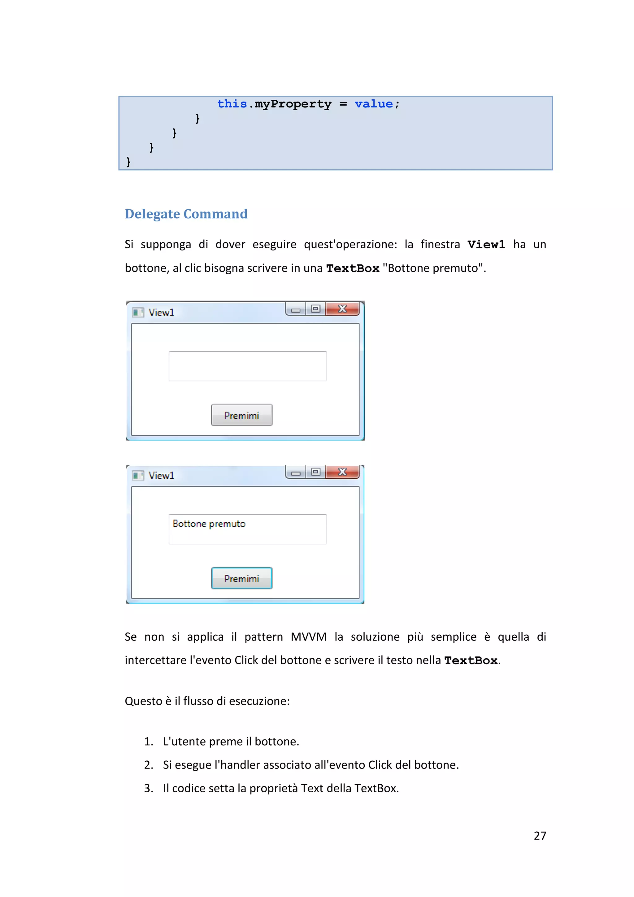 this.myProperty = value;
             }
         }
    }
}



Delegate Command

Si supponga di dover eseguire quest'operazione: la finestra View1 ha un
bottone, al clic bisogna scrivere in una TextBox "Bottone premuto".




Se non si applica il pattern MVVM la soluzione più semplice è quella di
intercettare l'evento Click del bottone e scrivere il testo nella TextBox.


Questo è il flusso di esecuzione:


    1. L'utente preme il bottone.
    2. Si esegue l'handler associato all'evento Click del bottone.
    3. Il codice setta la proprietà Text della TextBox.


                                                                             27
 