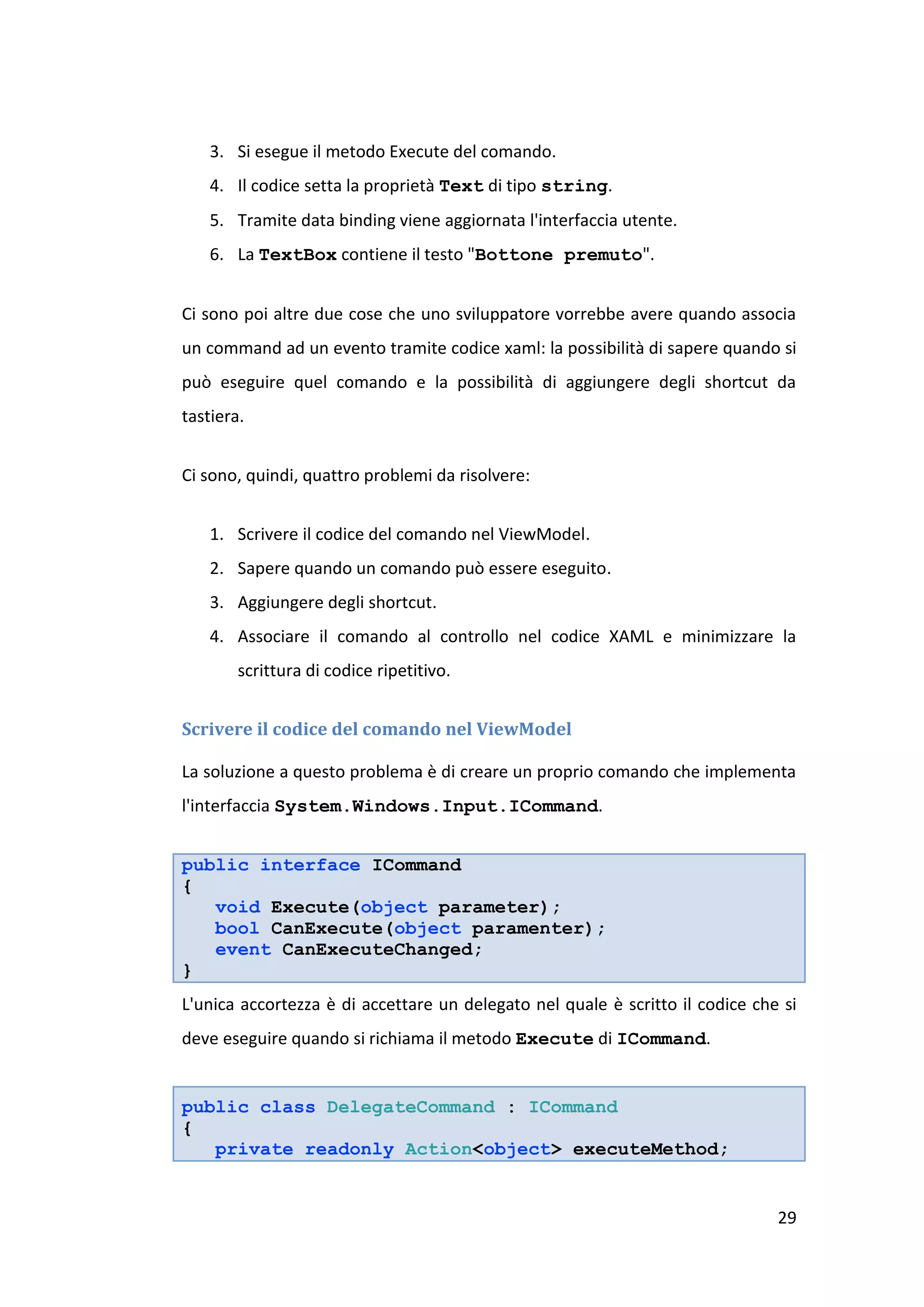 3. Si esegue il metodo Execute del comando.
    4. Il codice setta la proprietà Text di tipo string.
    5. Tramite data binding viene aggiornata l'interfaccia utente.
    6. La TextBox contiene il testo "Bottone premuto".


Ci sono poi altre due cose che uno sviluppatore vorrebbe avere quando associa
un command ad un evento tramite codice xaml: la possibilità di sapere quando si
può eseguire quel comando e la possibilità di aggiungere degli shortcut da
tastiera.


Ci sono, quindi, quattro problemi da risolvere:


    1. Scrivere il codice del comando nel ViewModel.
    2. Sapere quando un comando può essere eseguito.
    3. Aggiungere degli shortcut.
    4. Associare il comando al controllo nel codice XAML e minimizzare la
        scrittura di codice ripetitivo.


Scrivere il codice del comando nel ViewModel

La soluzione a questo problema è di creare un proprio comando che implementa
l'interfaccia System.Windows.Input.ICommand.


public interface ICommand
{
   void Execute(object parameter);
   bool CanExecute(object paramenter);
   event CanExecuteChanged;
}
L'unica accortezza è di accettare un delegato nel quale è scritto il codice che si
deve eseguire quando si richiama il metodo Execute di ICommand.


public class DelegateCommand : ICommand
{
   private readonly Action<object> executeMethod;


                                                                               29
 