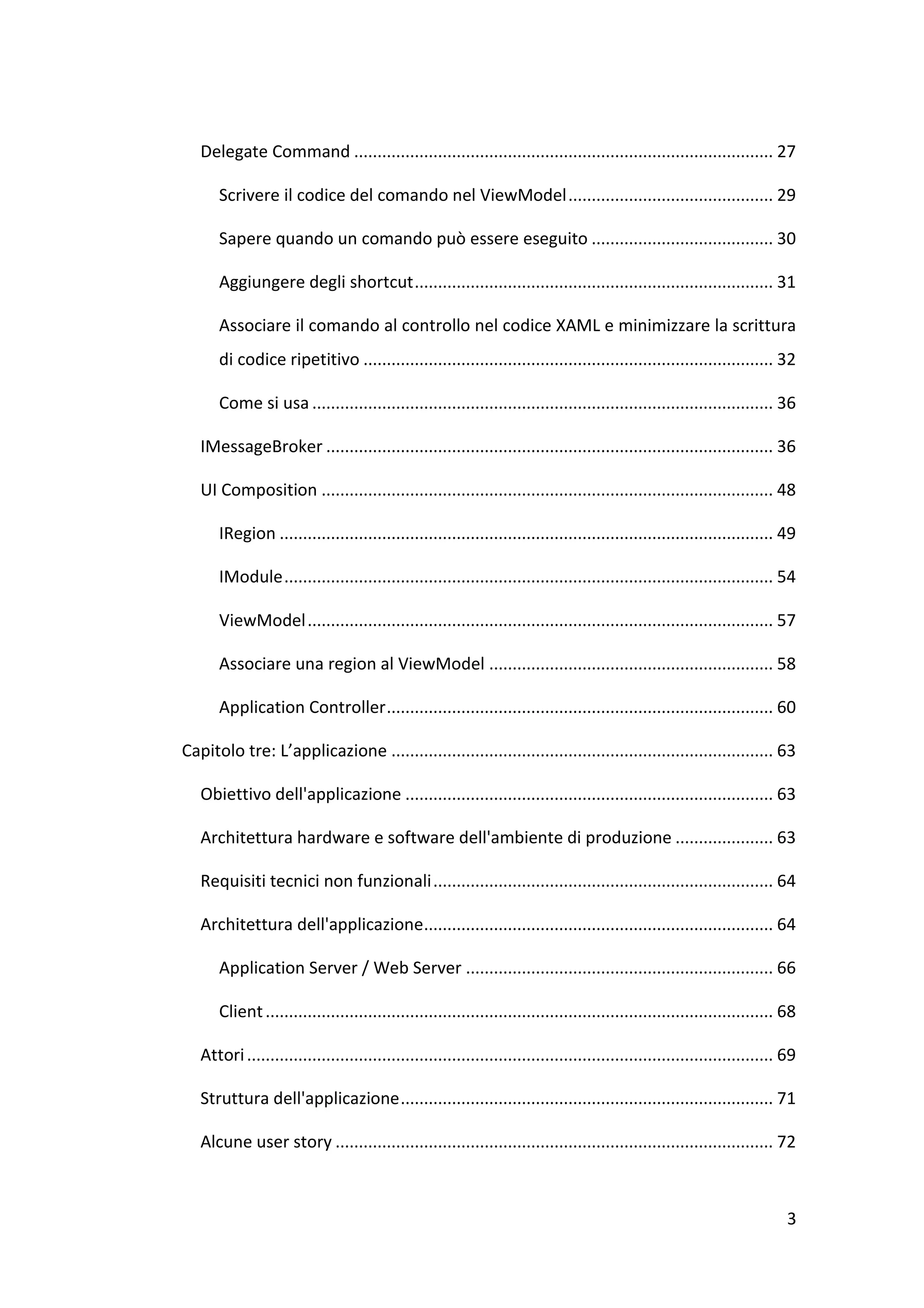 Delegate Command .......................................................................................... 27

      Scrivere il codice del comando nel ViewModel ............................................ 29

      Sapere quando un comando può essere eseguito ....................................... 30

      Aggiungere degli shortcut ............................................................................. 31

      Associare il comando al controllo nel codice XAML e minimizzare la scrittura
      di codice ripetitivo ........................................................................................ 32

      Come si usa ................................................................................................... 36

   IMessageBroker ................................................................................................ 36

   UI Composition ................................................................................................. 48

      IRegion .......................................................................................................... 49

      IModule ......................................................................................................... 54

      ViewModel .................................................................................................... 57

      Associare una region al ViewModel ............................................................. 58

      Application Controller ................................................................................... 60

Capitolo tre: L’applicazione .................................................................................. 63

   Obiettivo dell'applicazione ............................................................................... 63

   Architettura hardware e software dell'ambiente di produzione ..................... 63

   Requisiti tecnici non funzionali ......................................................................... 64

   Architettura dell'applicazione........................................................................... 64

      Application Server / Web Server .................................................................. 66

      Client ............................................................................................................. 68

   Attori ................................................................................................................. 69

   Struttura dell'applicazione ................................................................................ 71

   Alcune user story .............................................................................................. 72



                                                                                                                            3
 