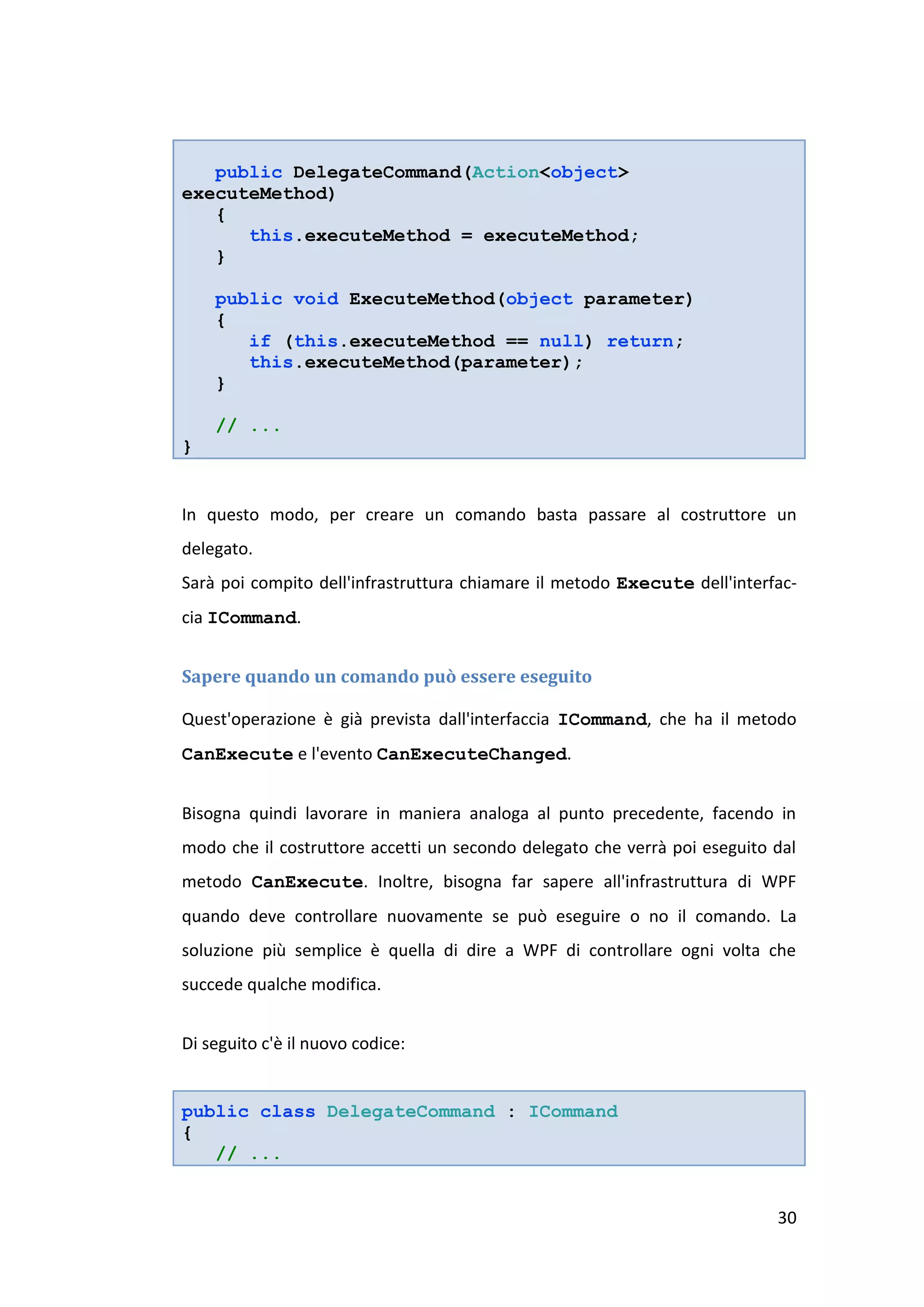 public DelegateCommand(Action<object>
executeMethod)
   {
      this.executeMethod = executeMethod;
   }

    public void ExecuteMethod(object parameter)
    {
       if (this.executeMethod == null) return;
       this.executeMethod(parameter);
    }

    // ...
}


In questo modo, per creare un comando basta passare al costruttore un
delegato.
Sarà poi compito dell'infrastruttura chiamare il metodo Execute dell'interfac-
cia ICommand.


Sapere quando un comando può essere eseguito

Quest'operazione è già prevista dall'interfaccia ICommand, che ha il metodo
CanExecute e l'evento CanExecuteChanged.


Bisogna quindi lavorare in maniera analoga al punto precedente, facendo in
modo che il costruttore accetti un secondo delegato che verrà poi eseguito dal
metodo CanExecute. Inoltre, bisogna far sapere all'infrastruttura di WPF
quando deve controllare nuovamente se può eseguire o no il comando. La
soluzione più semplice è quella di dire a WPF di controllare ogni volta che
succede qualche modifica.


Di seguito c'è il nuovo codice:


public class DelegateCommand : ICommand
{
   // ...


                                                                           30
 