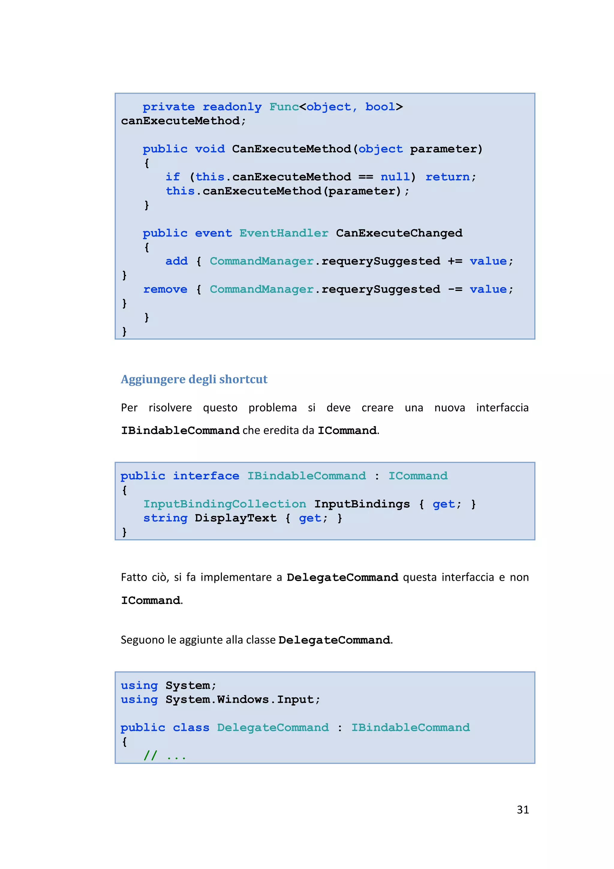 private readonly Func<object, bool>
canExecuteMethod;

    public void CanExecuteMethod(object parameter)
    {
       if (this.canExecuteMethod == null) return;
       this.canExecuteMethod(parameter);
    }

    public event EventHandler CanExecuteChanged
    {
       add { CommandManager.requerySuggested += value;
}
    remove { CommandManager.requerySuggested -= value;
}
    }
}


Aggiungere degli shortcut

Per risolvere questo problema si deve creare una nuova interfaccia
IBindableCommand che eredita da ICommand.


public interface IBindableCommand : ICommand
{
   InputBindingCollection InputBindings { get; }
   string DisplayText { get; }
}


Fatto ciò, si fa implementare a DelegateCommand questa interfaccia e non
ICommand.


Seguono le aggiunte alla classe DelegateCommand.


using System;
using System.Windows.Input;

public class DelegateCommand : IBindableCommand
{
   // ...



                                                                     31
 