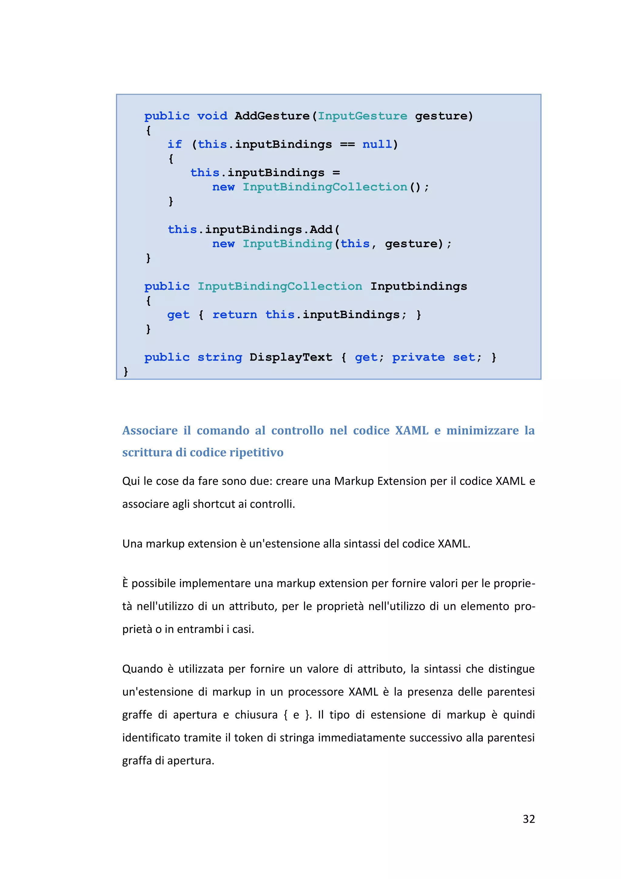 public void AddGesture(InputGesture gesture)
    {
       if (this.inputBindings == null)
       {
          this.inputBindings =
             new InputBindingCollection();
       }

         this.inputBindings.Add(
               new InputBinding(this, gesture);
    }

    public InputBindingCollection Inputbindings
    {
       get { return this.inputBindings; }
    }

    public string DisplayText { get; private set; }
}



Associare il comando al controllo nel codice XAML e minimizzare la
scrittura di codice ripetitivo

Qui le cose da fare sono due: creare una Markup Extension per il codice XAML e
associare agli shortcut ai controlli.


Una markup extension è un'estensione alla sintassi del codice XAML.


È possibile implementare una markup extension per fornire valori per le proprie-
tà nell'utilizzo di un attributo, per le proprietà nell'utilizzo di un elemento pro-
prietà o in entrambi i casi.


Quando è utilizzata per fornire un valore di attributo, la sintassi che distingue
un'estensione di markup in un processore XAML è la presenza delle parentesi
graffe di apertura e chiusura { e }. Il tipo di estensione di markup è quindi
identificato tramite il token di stringa immediatamente successivo alla parentesi
graffa di apertura.



                                                                                 32
 
