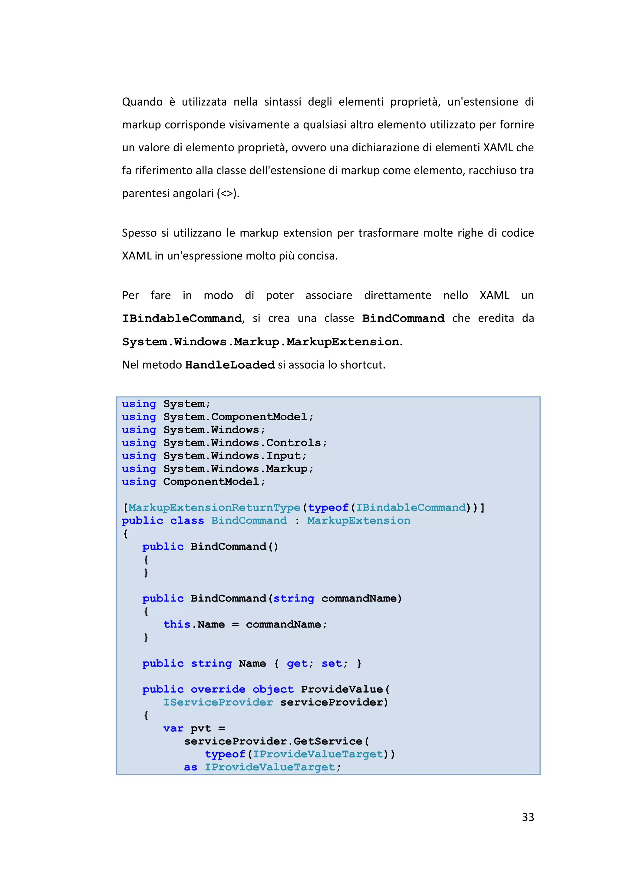 Quando è utilizzata nella sintassi degli elementi proprietà, un'estensione di
markup corrisponde visivamente a qualsiasi altro elemento utilizzato per fornire
un valore di elemento proprietà, ovvero una dichiarazione di elementi XAML che
fa riferimento alla classe dell'estensione di markup come elemento, racchiuso tra
parentesi angolari (<>).


Spesso si utilizzano le markup extension per trasformare molte righe di codice
XAML in un'espressione molto più concisa.


Per fare in modo di poter associare direttamente nello XAML un
IBindableCommand, si crea una classe BindCommand che eredita da
System.Windows.Markup.MarkupExtension.
Nel metodo HandleLoaded si associa lo shortcut.


using   System;
using   System.ComponentModel;
using   System.Windows;
using   System.Windows.Controls;
using   System.Windows.Input;
using   System.Windows.Markup;
using   ComponentModel;

[MarkupExtensionReturnType(typeof(IBindableCommand))]
public class BindCommand : MarkupExtension
{
   public BindCommand()
   {
   }

    public BindCommand(string commandName)
    {
       this.Name = commandName;
    }

    public string Name { get; set; }

    public override object ProvideValue(
       IServiceProvider serviceProvider)
    {
       var pvt =
          serviceProvider.GetService(
             typeof(IProvideValueTarget))
          as IProvideValueTarget;



                                                                              33
 
