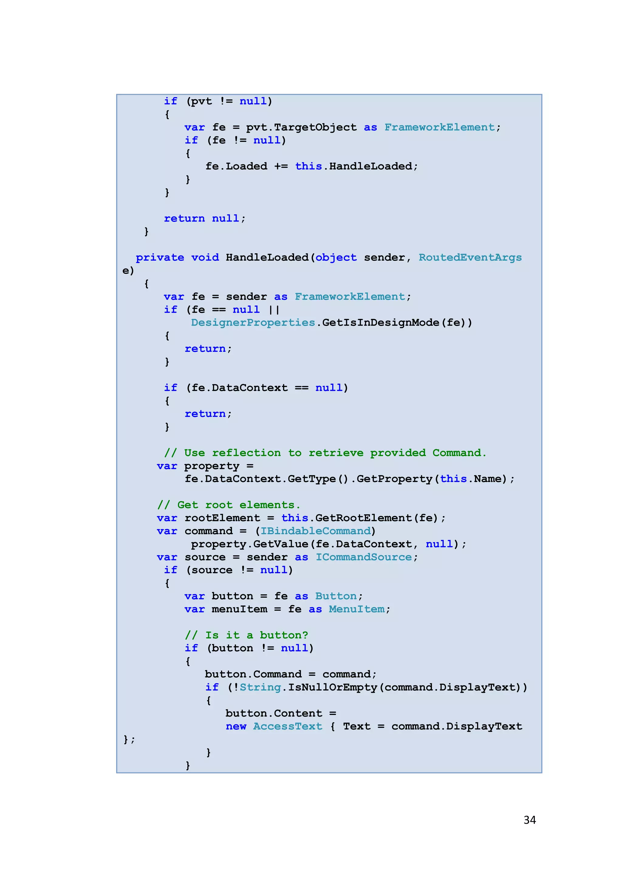 if (pvt != null)
         {
            var fe = pvt.TargetObject as FrameworkElement;
            if (fe != null)
            {
               fe.Loaded += this.HandleLoaded;
            }
         }

         return null;
     }

  private void HandleLoaded(object sender, RoutedEventArgs
e)
   {
      var fe = sender as FrameworkElement;
      if (fe == null ||
          DesignerProperties.GetIsInDesignMode(fe))
      {
         return;
      }

         if (fe.DataContext == null)
         {
            return;
         }

          // Use reflection to retrieve provided Command.
         var property =
             fe.DataContext.GetType().GetProperty(this.Name);

         // Get root elements.
         var rootElement = this.GetRootElement(fe);
         var command = (IBindableCommand)
              property.GetValue(fe.DataContext, null);
         var source = sender as ICommandSource;
          if (source != null)
          {
             var button = fe as Button;
             var menuItem = fe as MenuItem;

             // Is it a button?
             if (button != null)
             {
                button.Command = command;
                if (!String.IsNullOrEmpty(command.DisplayText))
                {
                   button.Content =
                   new AccessText { Text = command.DisplayText
};
                 }
             }



                                                                34
 
