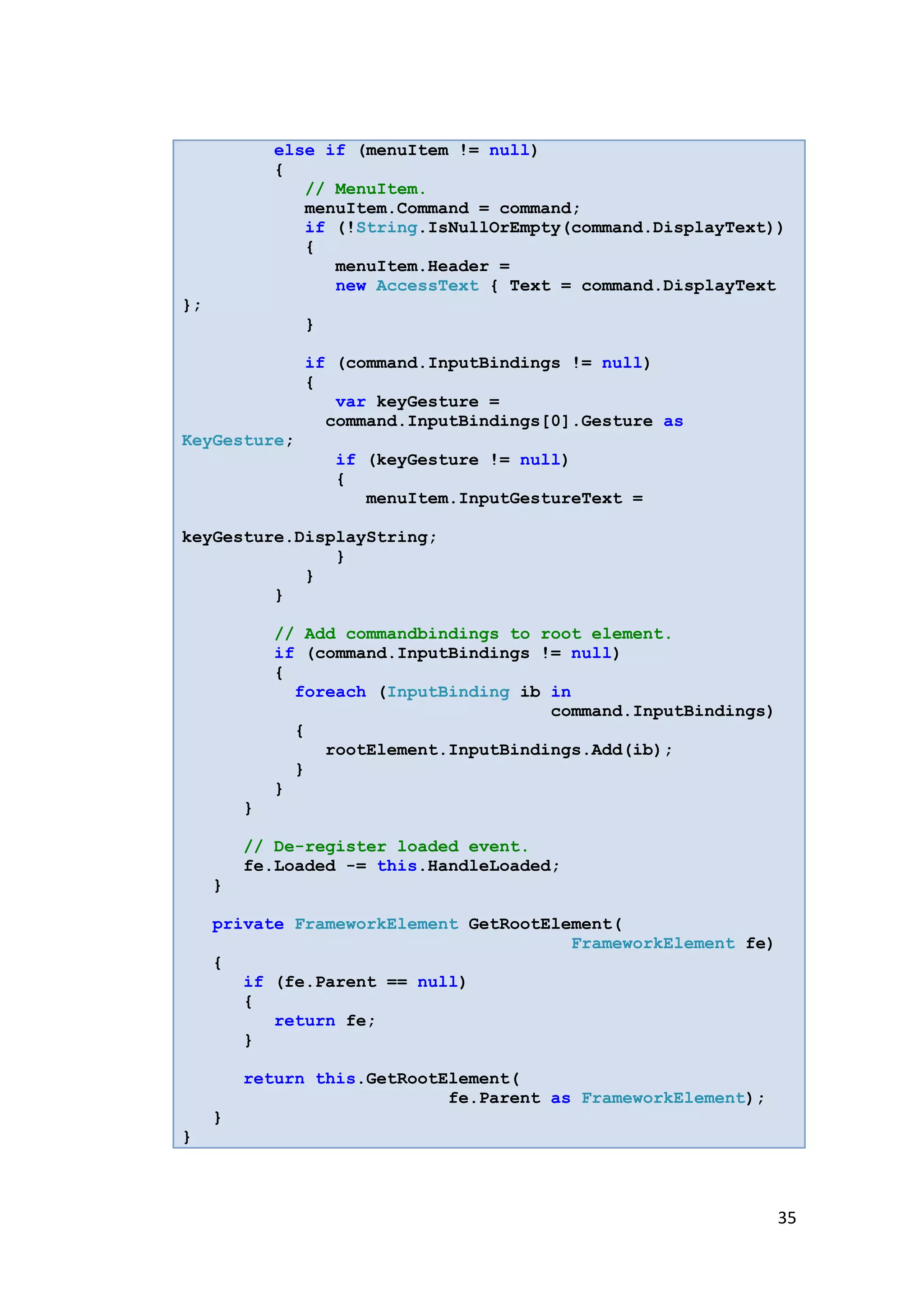 else if (menuItem != null)
             {
                // MenuItem.
                menuItem.Command = command;
                if (!String.IsNullOrEmpty(command.DisplayText))
                {
                   menuItem.Header =
                   new AccessText { Text = command.DisplayText
};
               }

               if (command.InputBindings != null)
               {
                  var keyGesture =
                 command.InputBindings[0].Gesture as
KeyGesture;
                   if (keyGesture != null)
                   {
                      menuItem.InputGestureText =

keyGesture.DisplayString;
               }
            }
         }

             // Add commandbindings to root element.
             if (command.InputBindings != null)
             {
               foreach (InputBinding ib in
                                        command.InputBindings)
               {
                  rootElement.InputBindings.Add(ib);
               }
             }
         }

         // De-register loaded event.
         fe.Loaded -= this.HandleLoaded;
     }

     private FrameworkElement GetRootElement(
                                        FrameworkElement fe)
     {
        if (fe.Parent == null)
        {
           return fe;
        }

         return this.GetRootElement(
                             fe.Parent as FrameworkElement);
     }
}



                                                                 35
 