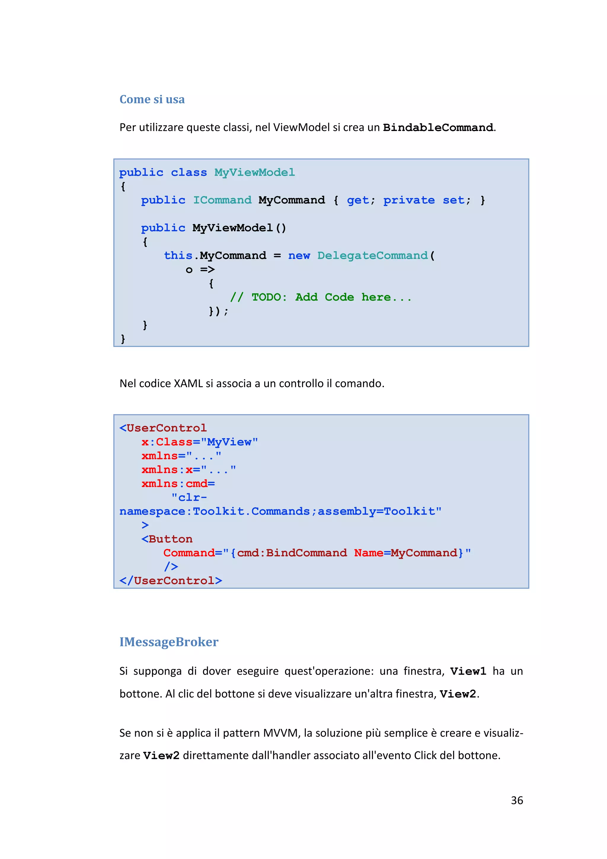 Come si usa

Per utilizzare queste classi, nel ViewModel si crea un BindableCommand.


public class MyViewModel
{
   public ICommand MyCommand { get; private set; }

    public MyViewModel()
    {
       this.MyCommand = new DelegateCommand(
          o =>
             {
                 // TODO: Add Code here...
             });
    }
}


Nel codice XAML si associa a un controllo il comando.


<UserControl
   x:Class="MyView"
   xmlns="..."
   xmlns:x="..."
   xmlns:cmd=
       "clr-
namespace:Toolkit.Commands;assembly=Toolkit"
   >
   <Button
      Command="{cmd:BindCommand Name=MyCommand}"
      />
</UserControl>




IMessageBroker

Si supponga di dover eseguire quest'operazione: una finestra, View1 ha un
bottone. Al clic del bottone si deve visualizzare un'altra finestra, View2.


Se non si è applica il pattern MVVM, la soluzione più semplice è creare e visualiz-
zare View2 direttamente dall'handler associato all'evento Click del bottone.


                                                                                36
 