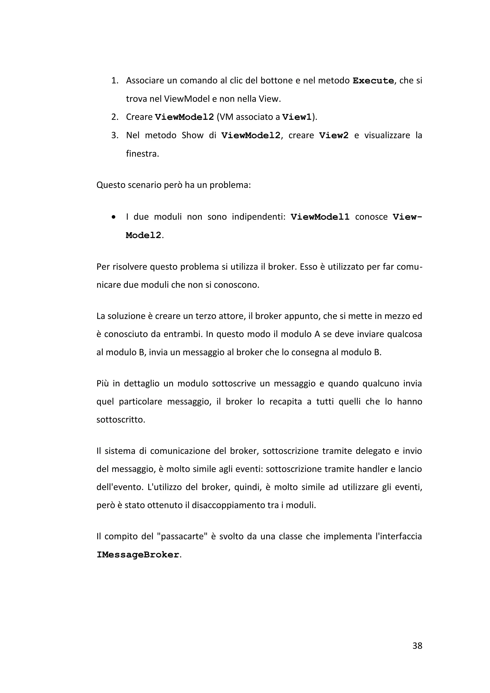 1. Associare un comando al clic del bottone e nel metodo Execute, che si
       trova nel ViewModel e non nella View.
   2. Creare ViewModel2 (VM associato a View1).
   3. Nel metodo Show di ViewModel2, creare View2 e visualizzare la
       finestra.


Questo scenario però ha un problema:


      I due moduli non sono indipendenti: ViewModel1 conosce View-
       Model2.


Per risolvere questo problema si utilizza il broker. Esso è utilizzato per far comu-
nicare due moduli che non si conoscono.


La soluzione è creare un terzo attore, il broker appunto, che si mette in mezzo ed
è conosciuto da entrambi. In questo modo il modulo A se deve inviare qualcosa
al modulo B, invia un messaggio al broker che lo consegna al modulo B.


Più in dettaglio un modulo sottoscrive un messaggio e quando qualcuno invia
quel particolare messaggio, il broker lo recapita a tutti quelli che lo hanno
sottoscritto.


Il sistema di comunicazione del broker, sottoscrizione tramite delegato e invio
del messaggio, è molto simile agli eventi: sottoscrizione tramite handler e lancio
dell'evento. L'utilizzo del broker, quindi, è molto simile ad utilizzare gli eventi,
però è stato ottenuto il disaccoppiamento tra i moduli.


Il compito del "passacarte" è svolto da una classe che implementa l'interfaccia
IMessageBroker.




                                                                                 38
 