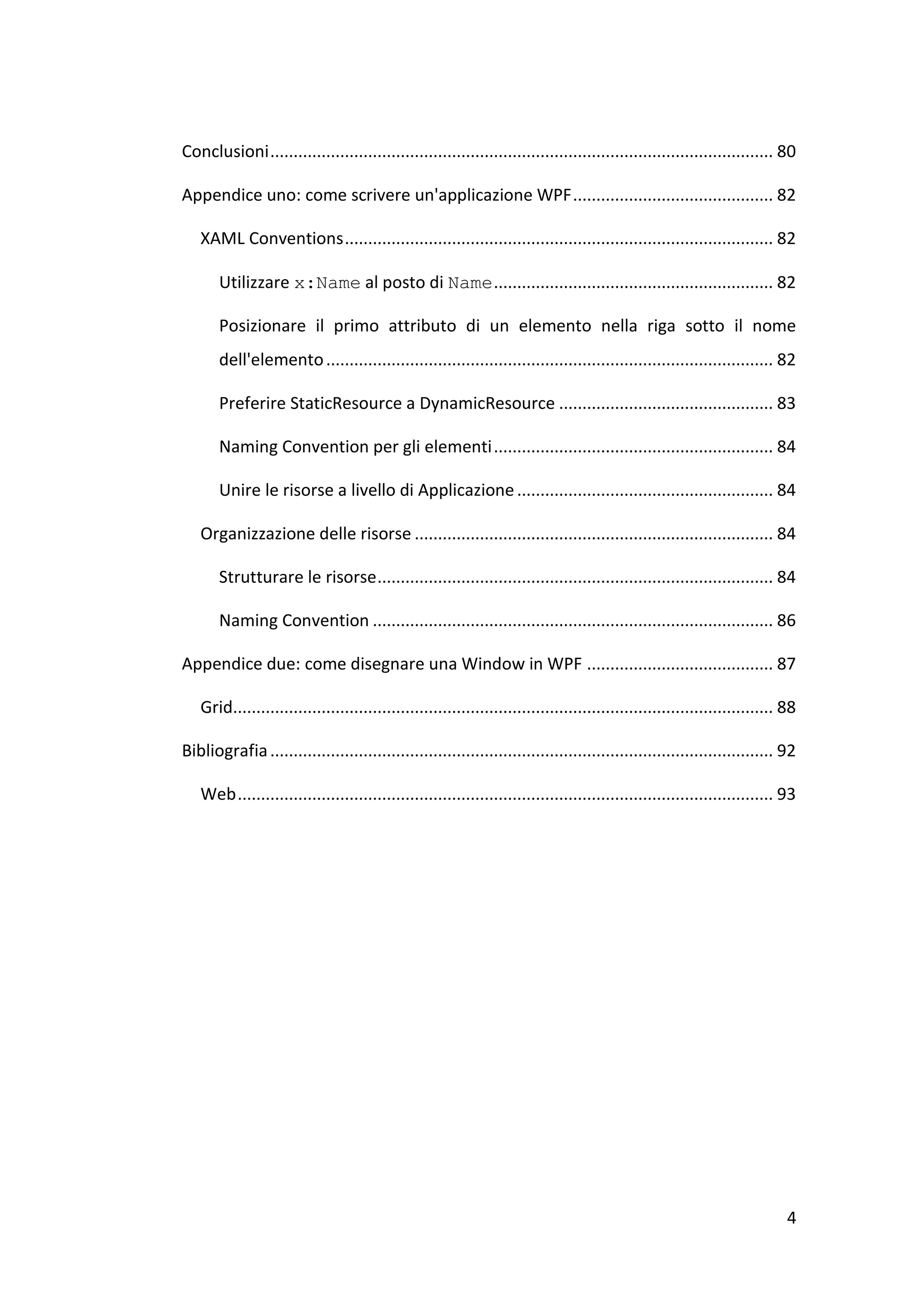 Conclusioni ............................................................................................................ 80

Appendice uno: come scrivere un'applicazione WPF ........................................... 82

   XAML Conventions ............................................................................................ 82

       Utilizzare x:Name al posto di Name ............................................................ 82

       Posizionare il primo attributo di un elemento nella riga sotto il nome
       dell'elemento ................................................................................................ 82

       Preferire StaticResource a DynamicResource .............................................. 83

       Naming Convention per gli elementi ............................................................ 84

       Unire le risorse a livello di Applicazione ....................................................... 84

   Organizzazione delle risorse ............................................................................. 84

       Strutturare le risorse ..................................................................................... 84

       Naming Convention ...................................................................................... 86

Appendice due: come disegnare una Window in WPF ........................................ 87

   Grid.................................................................................................................... 88

Bibliografia ............................................................................................................ 92

   Web ................................................................................................................... 93




                                                                                                                            4
 