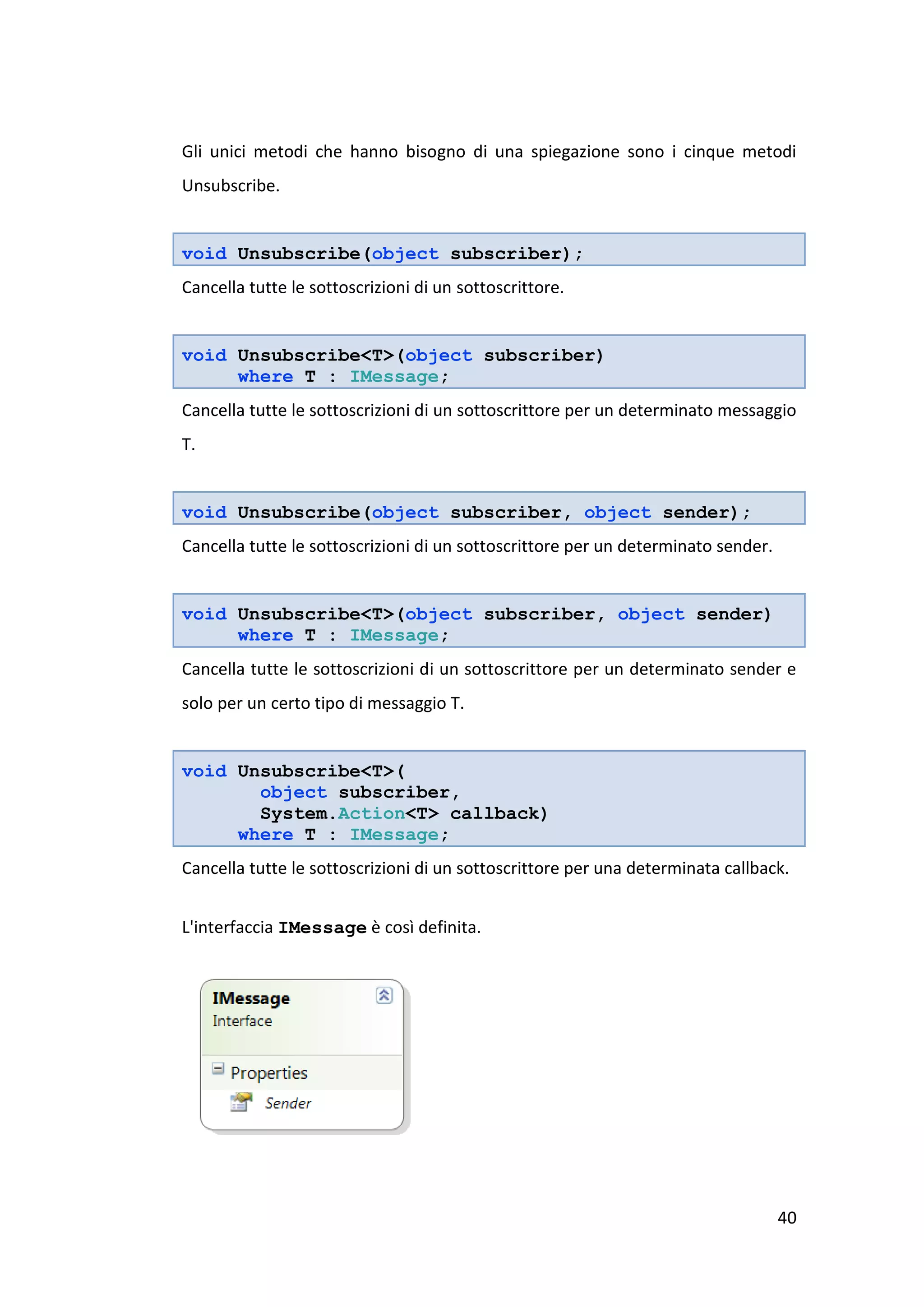 Gli unici metodi che hanno bisogno di una spiegazione sono i cinque metodi
Unsubscribe.


void Unsubscribe(object subscriber);
Cancella tutte le sottoscrizioni di un sottoscrittore.


void Unsubscribe<T>(object subscriber)
     where T : IMessage;
Cancella tutte le sottoscrizioni di un sottoscrittore per un determinato messaggio
T.


void Unsubscribe(object subscriber, object sender);
Cancella tutte le sottoscrizioni di un sottoscrittore per un determinato sender.


void Unsubscribe<T>(object subscriber, object sender)
     where T : IMessage;
Cancella tutte le sottoscrizioni di un sottoscrittore per un determinato sender e
solo per un certo tipo di messaggio T.


void Unsubscribe<T>(
       object subscriber,
       System.Action<T> callback)
     where T : IMessage;
Cancella tutte le sottoscrizioni di un sottoscrittore per una determinata callback.


L'interfaccia IMessage è così definita.




                                                                                   40
 