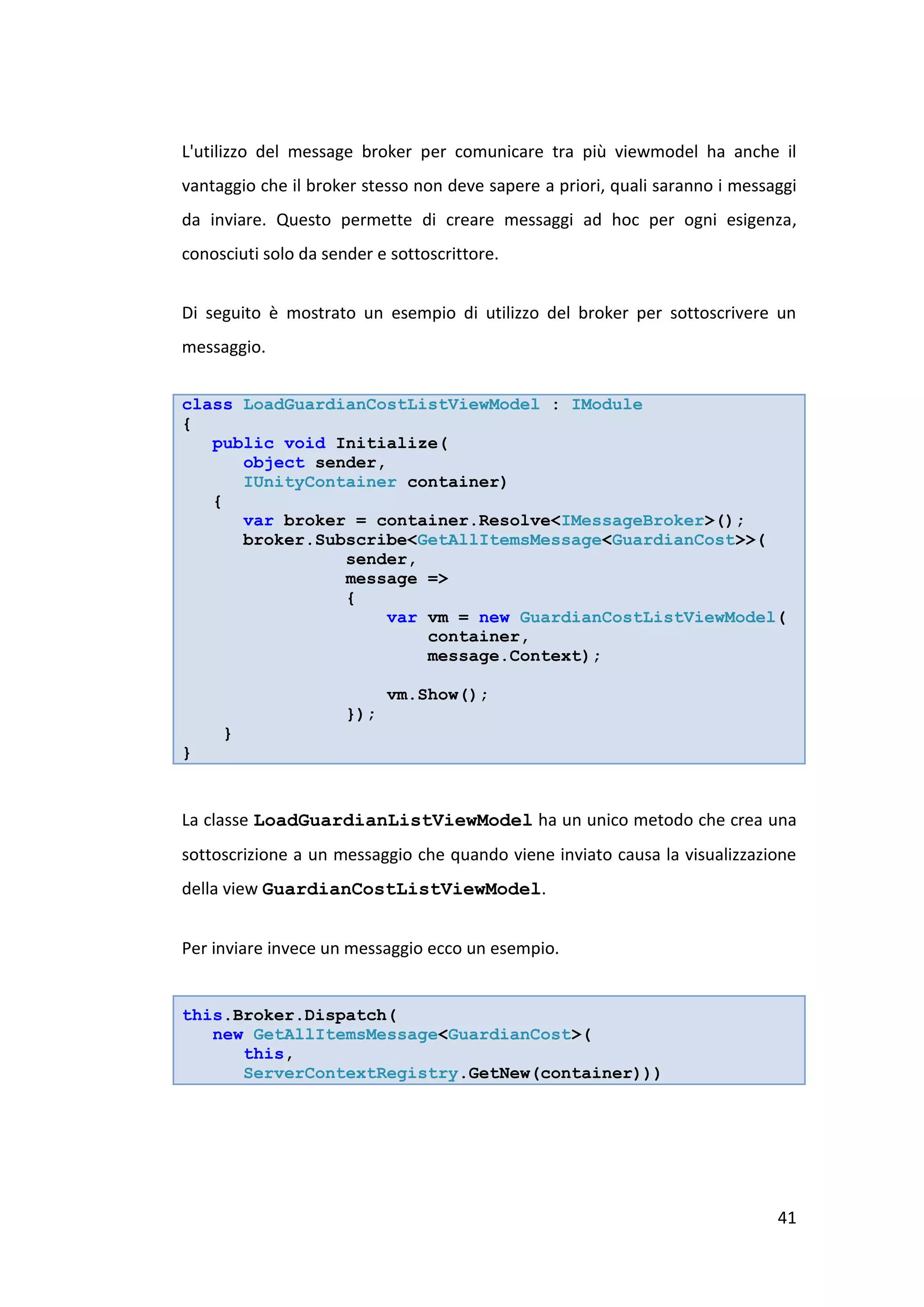 L'utilizzo del message broker per comunicare tra più viewmodel ha anche il
vantaggio che il broker stesso non deve sapere a priori, quali saranno i messaggi
da inviare. Questo permette di creare messaggi ad hoc per ogni esigenza,
conosciuti solo da sender e sottoscrittore.


Di seguito è mostrato un esempio di utilizzo del broker per sottoscrivere un
messaggio.


class LoadGuardianCostListViewModel : IModule
{
   public void Initialize(
      object sender,
      IUnityContainer container)
   {
      var broker = container.Resolve<IMessageBroker>();
      broker.Subscribe<GetAllItemsMessage<GuardianCost>>(
                sender,
                message =>
                {
                    var vm = new GuardianCostListViewModel(
                        container,
                        message.Context);

                            vm.Show();
                      });
     }
}


La classe LoadGuardianListViewModel ha un unico metodo che crea una
sottoscrizione a un messaggio che quando viene inviato causa la visualizzazione
della view GuardianCostListViewModel.


Per inviare invece un messaggio ecco un esempio.


this.Broker.Dispatch(
   new GetAllItemsMessage<GuardianCost>(
      this,
      ServerContextRegistry.GetNew(container)))




                                                                              41
 