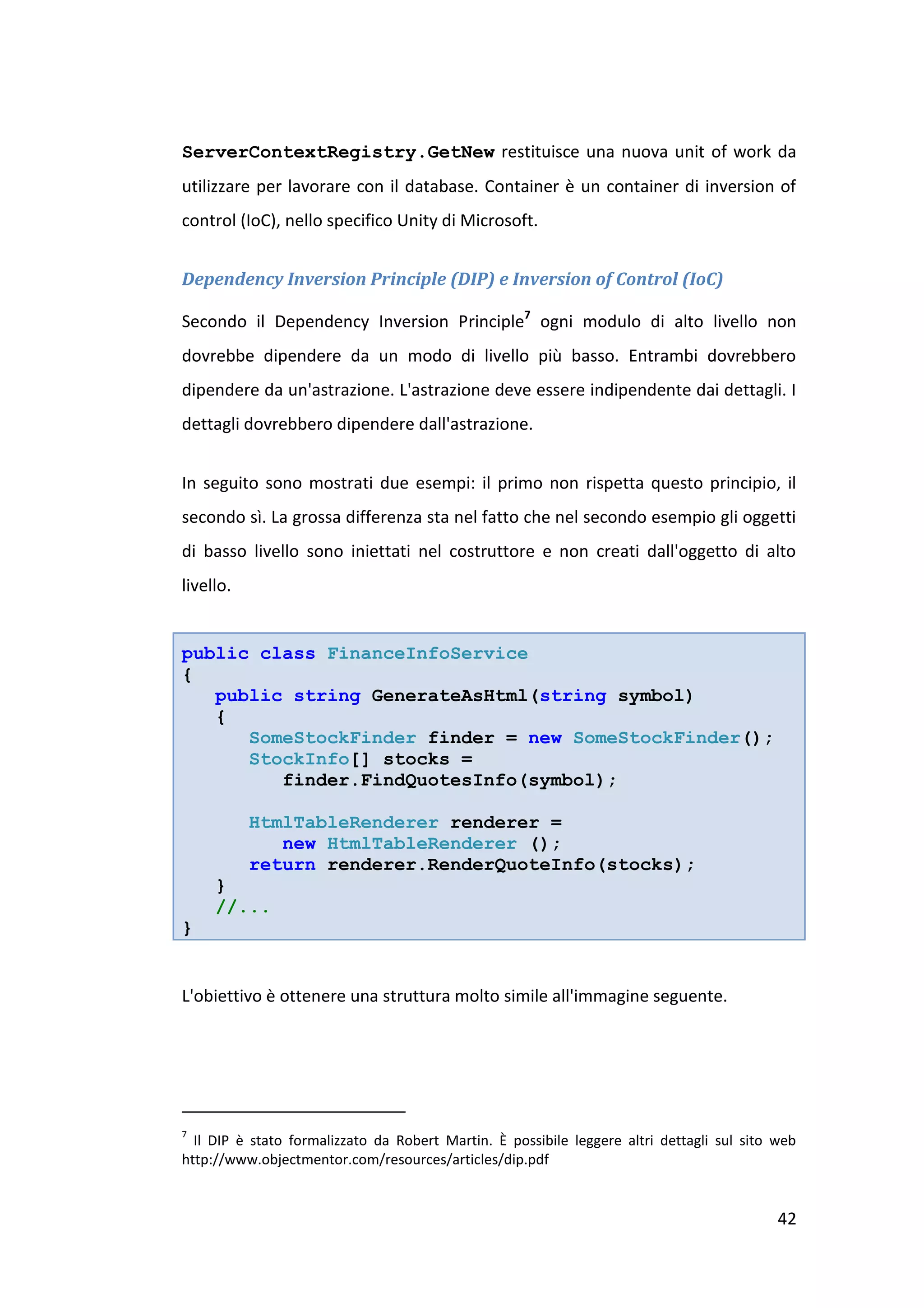 ServerContextRegistry.GetNew restituisce una nuova unit of work da
utilizzare per lavorare con il database. Container è un container di inversion of
control (IoC), nello specifico Unity di Microsoft.


Dependency Inversion Principle (DIP) e Inversion of Control (IoC)

Secondo il Dependency Inversion Principle7 ogni modulo di alto livello non
dovrebbe dipendere da un modo di livello più basso. Entrambi dovrebbero
dipendere da un'astrazione. L'astrazione deve essere indipendente dai dettagli. I
dettagli dovrebbero dipendere dall'astrazione.


In seguito sono mostrati due esempi: il primo non rispetta questo principio, il
secondo sì. La grossa differenza sta nel fatto che nel secondo esempio gli oggetti
di basso livello sono iniettati nel costruttore e non creati dall'oggetto di alto
livello.


public class FinanceInfoService
{
   public string GenerateAsHtml(string symbol)
   {
      SomeStockFinder finder = new SomeStockFinder();
      StockInfo[] stocks =
         finder.FindQuotesInfo(symbol);

           HtmlTableRenderer renderer =
              new HtmlTableRenderer ();
           return renderer.RenderQuoteInfo(stocks);
     }
     //...
}


L'obiettivo è ottenere una struttura molto simile all'immagine seguente.




7
  Il DIP è stato formalizzato da Robert Martin. È possibile leggere altri dettagli sul sito web
http://www.objectmentor.com/resources/articles/dip.pdf


                                                                                            42
 