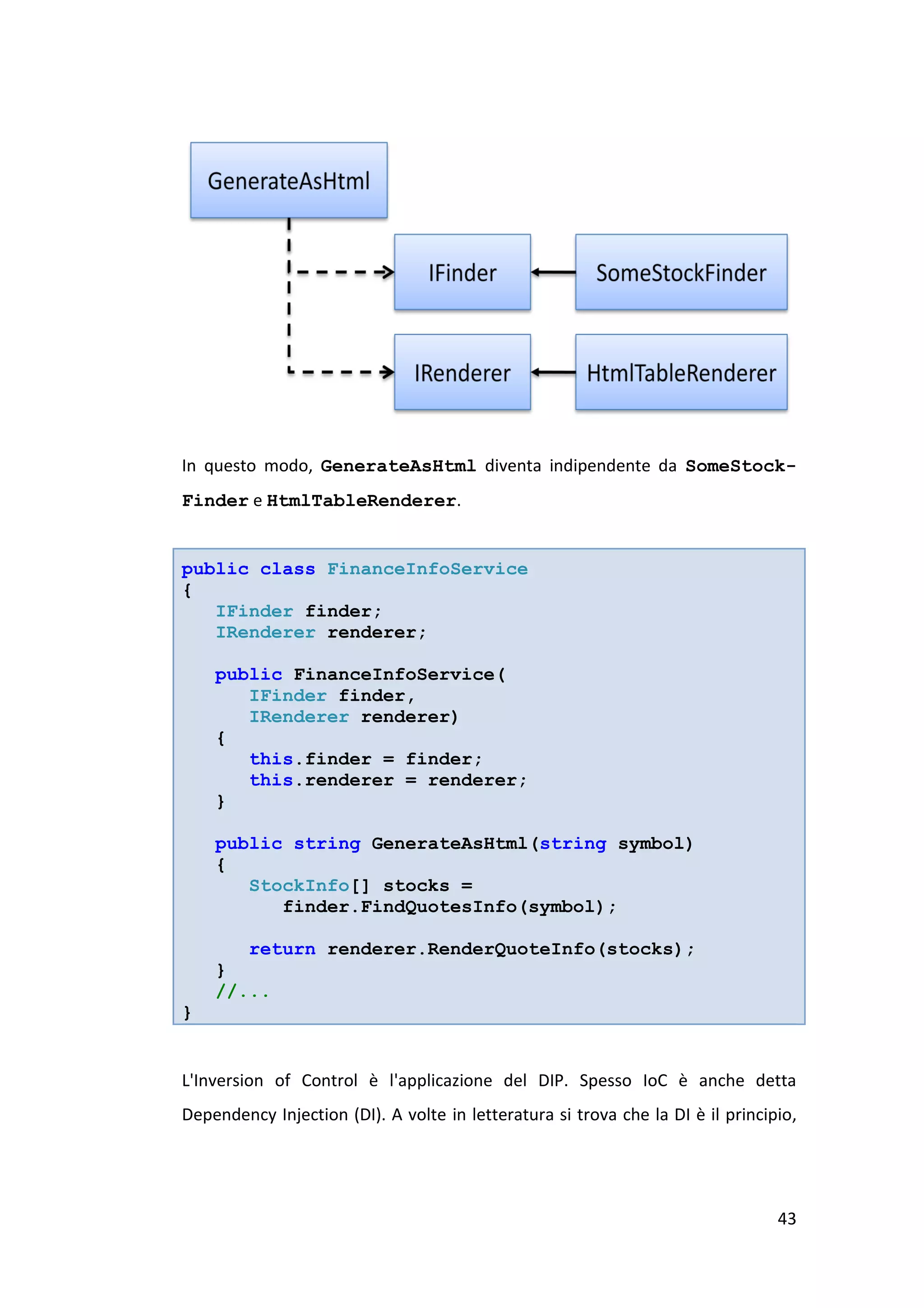 In questo modo, GenerateAsHtml diventa indipendente da SomeStock-
Finder e HtmlTableRenderer.


public class FinanceInfoService
{
   IFinder finder;
   IRenderer renderer;

    public FinanceInfoService(
       IFinder finder,
       IRenderer renderer)
    {
       this.finder = finder;
       this.renderer = renderer;
    }

    public string GenerateAsHtml(string symbol)
    {
       StockInfo[] stocks =
          finder.FindQuotesInfo(symbol);

       return renderer.RenderQuoteInfo(stocks);
    }
    //...
}


L'Inversion of Control è l'applicazione del DIP. Spesso IoC è anche detta
Dependency Injection (DI). A volte in letteratura si trova che la DI è il principio,




                                                                                 43
 