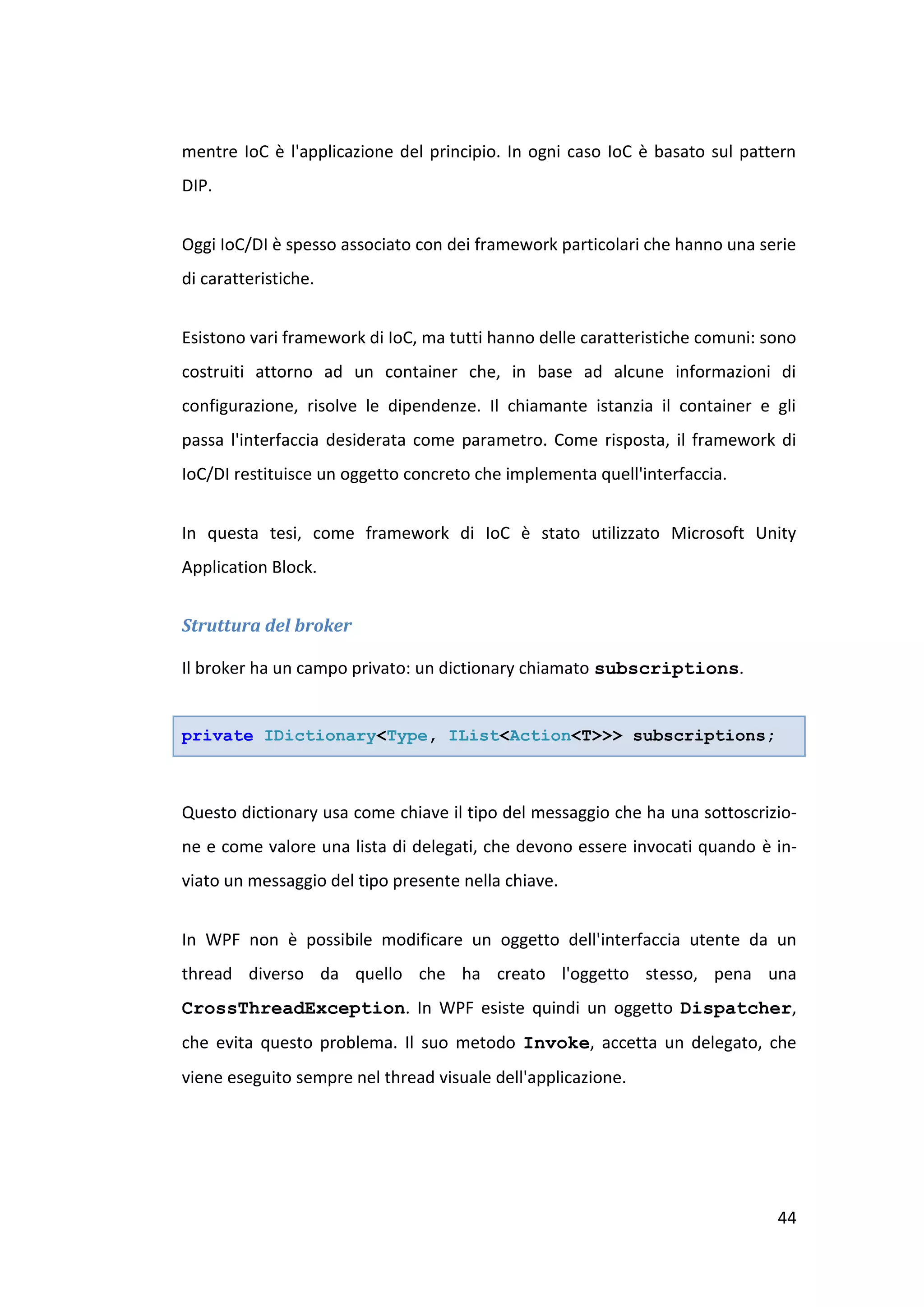 mentre IoC è l'applicazione del principio. In ogni caso IoC è basato sul pattern
DIP.


Oggi IoC/DI è spesso associato con dei framework particolari che hanno una serie
di caratteristiche.


Esistono vari framework di IoC, ma tutti hanno delle caratteristiche comuni: sono
costruiti attorno ad un container che, in base ad alcune informazioni di
configurazione, risolve le dipendenze. Il chiamante istanzia il container e gli
passa l'interfaccia desiderata come parametro. Come risposta, il framework di
IoC/DI restituisce un oggetto concreto che implementa quell'interfaccia.


In questa tesi, come framework di IoC è stato utilizzato Microsoft Unity
Application Block.


Struttura del broker

Il broker ha un campo privato: un dictionary chiamato subscriptions.


private IDictionary<Type, IList<Action<T>>> subscriptions;



Questo dictionary usa come chiave il tipo del messaggio che ha una sottoscrizio-
ne e come valore una lista di delegati, che devono essere invocati quando è in-
viato un messaggio del tipo presente nella chiave.


In WPF non è possibile modificare un oggetto dell'interfaccia utente da un
thread diverso da quello che ha creato l'oggetto stesso, pena una
CrossThreadException. In WPF esiste quindi un oggetto Dispatcher,
che evita questo problema. Il suo metodo Invoke, accetta un delegato, che
viene eseguito sempre nel thread visuale dell'applicazione.




                                                                              44
 