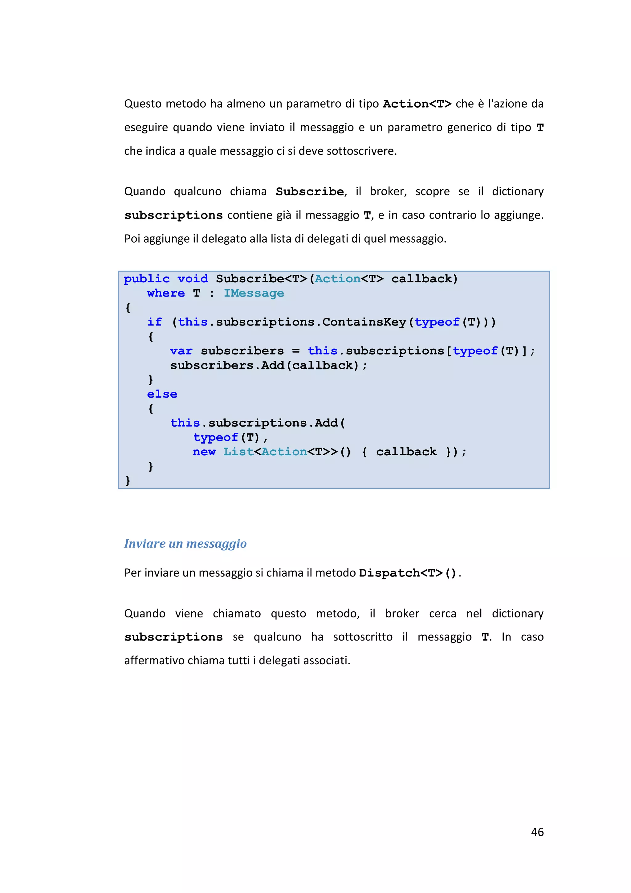 Questo metodo ha almeno un parametro di tipo Action<T> che è l'azione da
eseguire quando viene inviato il messaggio e un parametro generico di tipo T
che indica a quale messaggio ci si deve sottoscrivere.


Quando qualcuno chiama Subscribe, il broker, scopre se il dictionary
subscriptions contiene già il messaggio T, e in caso contrario lo aggiunge.
Poi aggiunge il delegato alla lista di delegati di quel messaggio.


public void Subscribe<T>(Action<T> callback)
   where T : IMessage
{
   if (this.subscriptions.ContainsKey(typeof(T)))
   {
      var subscribers = this.subscriptions[typeof(T)];
      subscribers.Add(callback);
   }
   else
   {
      this.subscriptions.Add(
         typeof(T),
         new List<Action<T>>() { callback });
   }
}



Inviare un messaggio

Per inviare un messaggio si chiama il metodo Dispatch<T>().


Quando viene chiamato questo metodo, il broker cerca nel dictionary
subscriptions se qualcuno ha sottoscritto il messaggio T. In caso
affermativo chiama tutti i delegati associati.




                                                                         46
 