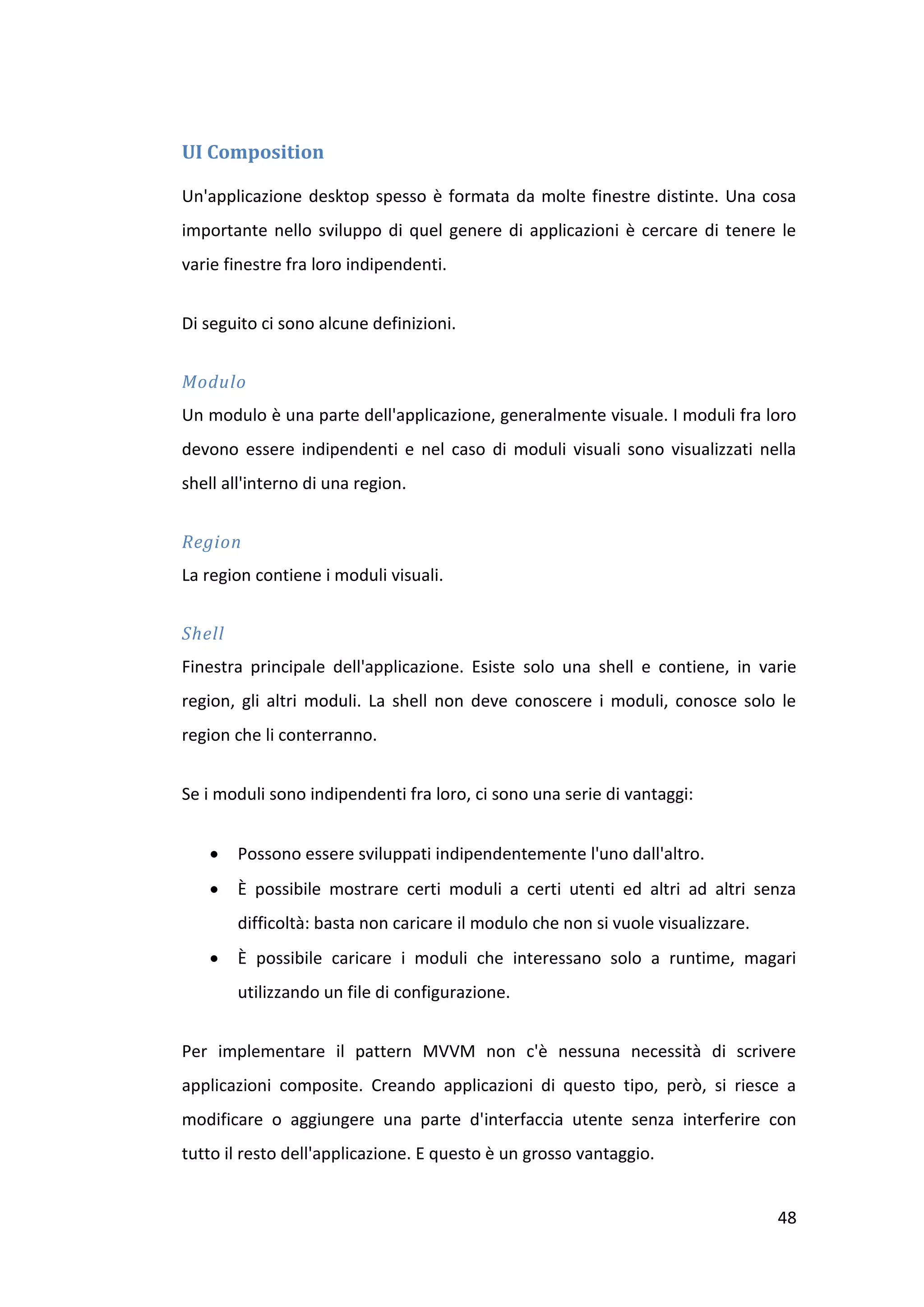 UI Composition

Un'applicazione desktop spesso è formata da molte finestre distinte. Una cosa
importante nello sviluppo di quel genere di applicazioni è cercare di tenere le
varie finestre fra loro indipendenti.


Di seguito ci sono alcune definizioni.


Modulo
Un modulo è una parte dell'applicazione, generalmente visuale. I moduli fra loro
devono essere indipendenti e nel caso di moduli visuali sono visualizzati nella
shell all'interno di una region.


Region
La region contiene i moduli visuali.


Shell
Finestra principale dell'applicazione. Esiste solo una shell e contiene, in varie
region, gli altri moduli. La shell non deve conoscere i moduli, conosce solo le
region che li conterranno.


Se i moduli sono indipendenti fra loro, ci sono una serie di vantaggi:


       Possono essere sviluppati indipendentemente l'uno dall'altro.
       È possibile mostrare certi moduli a certi utenti ed altri ad altri senza
        difficoltà: basta non caricare il modulo che non si vuole visualizzare.
       È possibile caricare i moduli che interessano solo a runtime, magari
        utilizzando un file di configurazione.


Per implementare il pattern MVVM non c'è nessuna necessità di scrivere
applicazioni composite. Creando applicazioni di questo tipo, però, si riesce a
modificare o aggiungere una parte d'interfaccia utente senza interferire con
tutto il resto dell'applicazione. E questo è un grosso vantaggio.


                                                                                  48
 