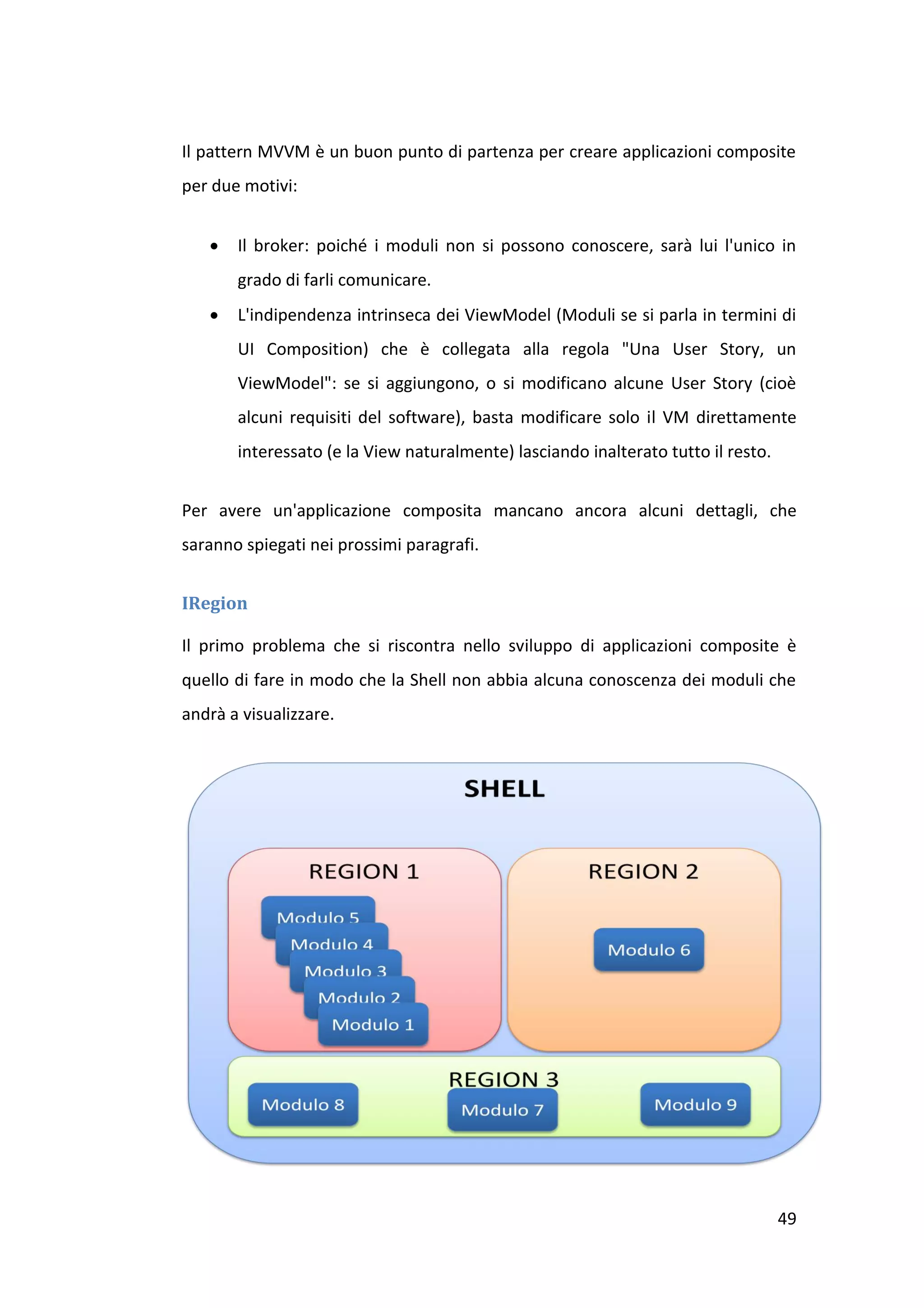 Il pattern MVVM è un buon punto di partenza per creare applicazioni composite
per due motivi:


      Il broker: poiché i moduli non si possono conoscere, sarà lui l'unico in
       grado di farli comunicare.
      L'indipendenza intrinseca dei ViewModel (Moduli se si parla in termini di
       UI Composition) che è collegata alla regola "Una User Story, un
       ViewModel": se si aggiungono, o si modificano alcune User Story (cioè
       alcuni requisiti del software), basta modificare solo il VM direttamente
       interessato (e la View naturalmente) lasciando inalterato tutto il resto.


Per avere un'applicazione composita mancano ancora alcuni dettagli, che
saranno spiegati nei prossimi paragrafi.


IRegion

Il primo problema che si riscontra nello sviluppo di applicazioni composite è
quello di fare in modo che la Shell non abbia alcuna conoscenza dei moduli che
andrà a visualizzare.




                                                                                   49
 