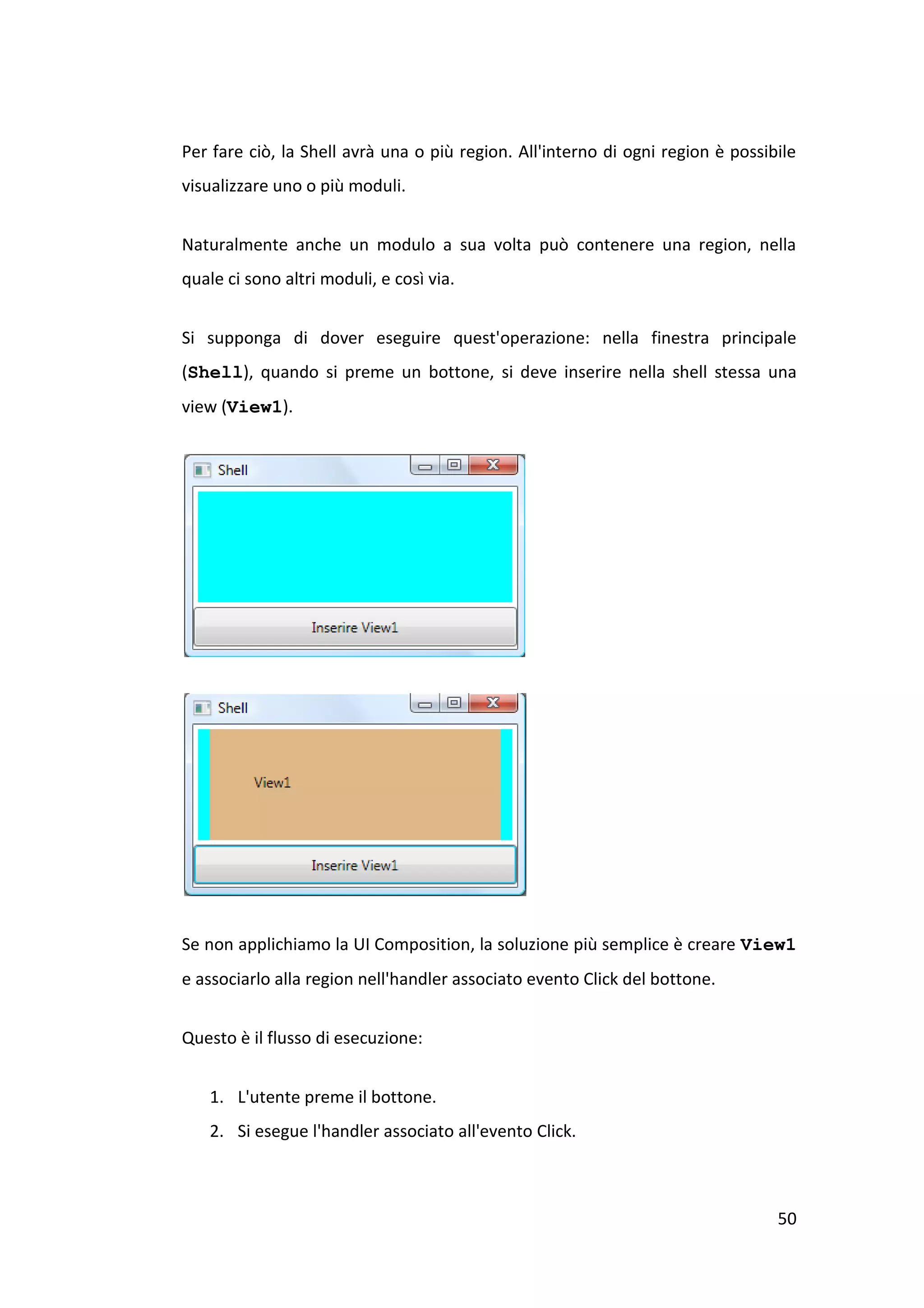Per fare ciò, la Shell avrà una o più region. All'interno di ogni region è possibile
visualizzare uno o più moduli.


Naturalmente anche un modulo a sua volta può contenere una region, nella
quale ci sono altri moduli, e così via.


Si supponga di dover eseguire quest'operazione: nella finestra principale
(Shell), quando si preme un bottone, si deve inserire nella shell stessa una
view (View1).




Se non applichiamo la UI Composition, la soluzione più semplice è creare View1
e associarlo alla region nell'handler associato evento Click del bottone.


Questo è il flusso di esecuzione:


   1. L'utente preme il bottone.
   2. Si esegue l'handler associato all'evento Click.



                                                                                 50
 