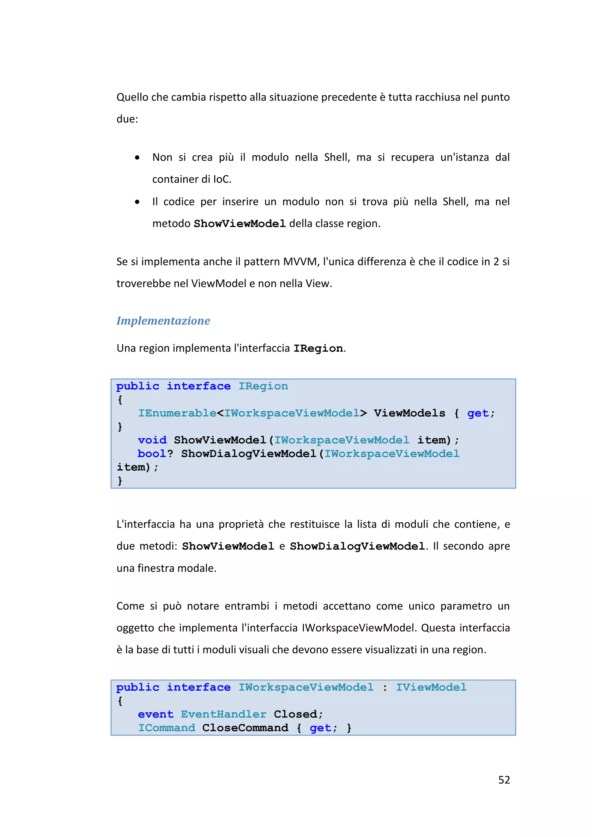 Quello che cambia rispetto alla situazione precedente è tutta racchiusa nel punto
due:


      Non si crea più il modulo nella Shell, ma si recupera un'istanza dal
       container di IoC.
      Il codice per inserire un modulo non si trova più nella Shell, ma nel
       metodo ShowViewModel della classe region.


Se si implementa anche il pattern MVVM, l'unica differenza è che il codice in 2 si
troverebbe nel ViewModel e non nella View.


Implementazione

Una region implementa l'interfaccia IRegion.


public interface IRegion
{
   IEnumerable<IWorkspaceViewModel> ViewModels { get;
}
   void ShowViewModel(IWorkspaceViewModel item);
   bool? ShowDialogViewModel(IWorkspaceViewModel
item);
}


L'interfaccia ha una proprietà che restituisce la lista di moduli che contiene, e
due metodi: ShowViewModel e ShowDialogViewModel. Il secondo apre
una finestra modale.


Come si può notare entrambi i metodi accettano come unico parametro un
oggetto che implementa l'interfaccia IWorkspaceViewModel. Questa interfaccia
è la base di tutti i moduli visuali che devono essere visualizzati in una region.


public interface IWorkspaceViewModel : IViewModel
{
   event EventHandler Closed;
   ICommand CloseCommand { get; }



                                                                                    52
 
