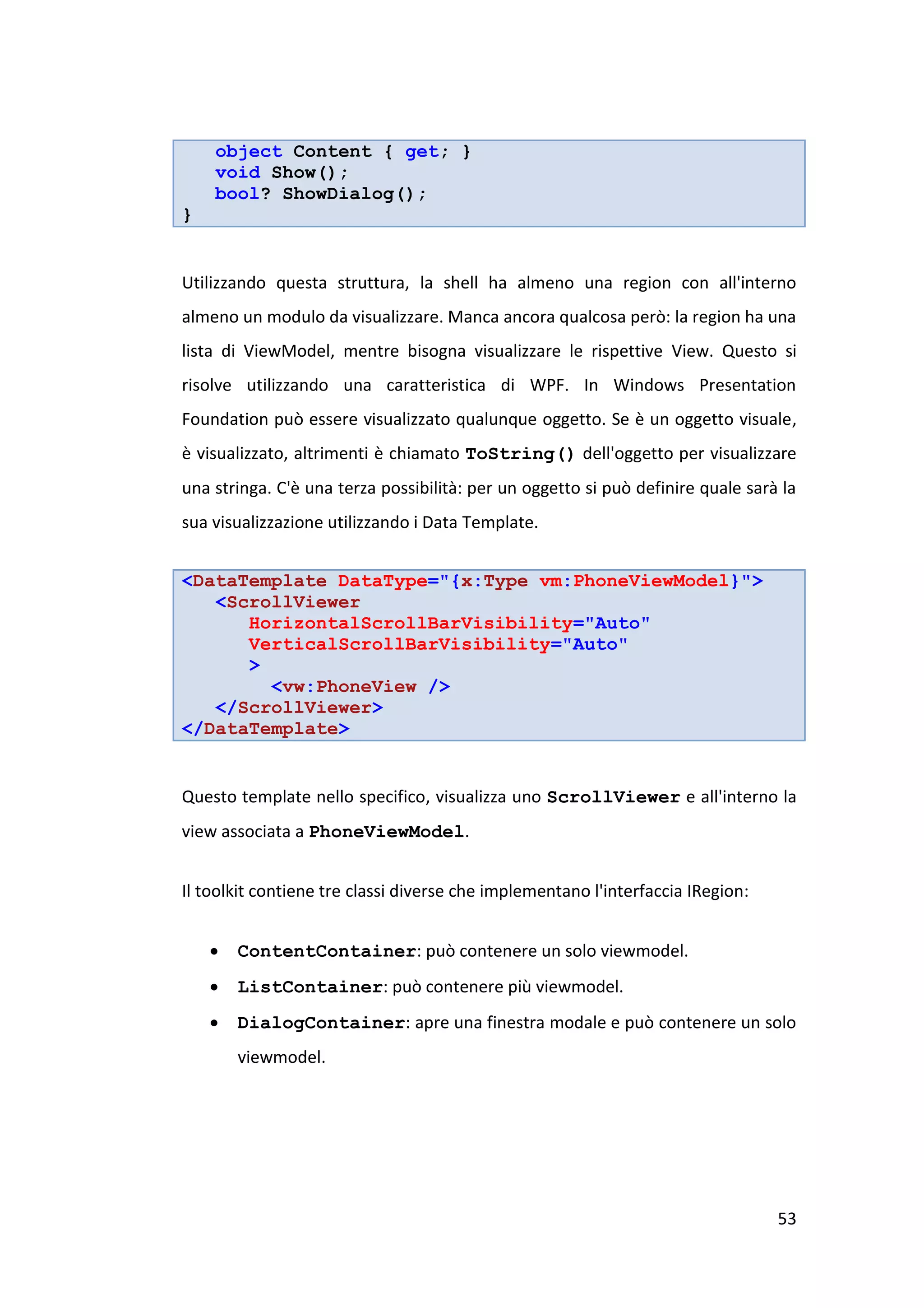 object Content { get; }
    void Show();
    bool? ShowDialog();
}


Utilizzando questa struttura, la shell ha almeno una region con all'interno
almeno un modulo da visualizzare. Manca ancora qualcosa però: la region ha una
lista di ViewModel, mentre bisogna visualizzare le rispettive View. Questo si
risolve utilizzando una caratteristica di WPF. In Windows Presentation
Foundation può essere visualizzato qualunque oggetto. Se è un oggetto visuale,
è visualizzato, altrimenti è chiamato ToString() dell'oggetto per visualizzare
una stringa. C'è una terza possibilità: per un oggetto si può definire quale sarà la
sua visualizzazione utilizzando i Data Template.


<DataTemplate DataType="{x:Type vm:PhoneViewModel}">
   <ScrollViewer
      HorizontalScrollBarVisibility="Auto"
      VerticalScrollBarVisibility="Auto"
      >
        <vw:PhoneView />
   </ScrollViewer>
</DataTemplate>


Questo template nello specifico, visualizza uno ScrollViewer e all'interno la
view associata a PhoneViewModel.


Il toolkit contiene tre classi diverse che implementano l'interfaccia IRegion:


       ContentContainer: può contenere un solo viewmodel.
       ListContainer: può contenere più viewmodel.
       DialogContainer: apre una finestra modale e può contenere un solo
        viewmodel.




                                                                                 53
 