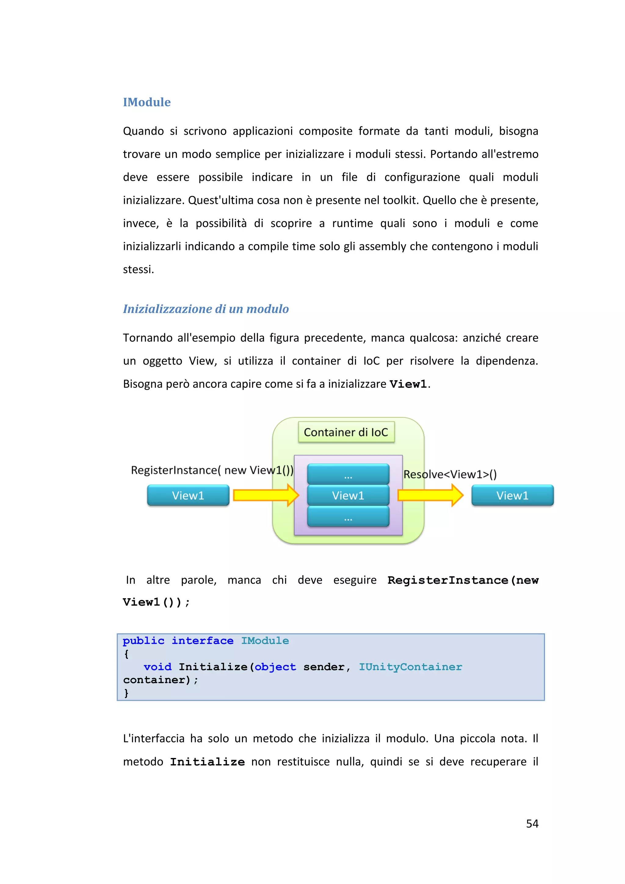 IModule

Quando si scrivono applicazioni composite formate da tanti moduli, bisogna
trovare un modo semplice per inizializzare i moduli stessi. Portando all'estremo
deve essere possibile indicare in un file di configurazione quali moduli
inizializzare. Quest'ultima cosa non è presente nel toolkit. Quello che è presente,
invece, è la possibilità di scoprire a runtime quali sono i moduli e come
inizializzarli indicando a compile time solo gli assembly che contengono i moduli
stessi.


Inizializzazione di un modulo

Tornando all'esempio della figura precedente, manca qualcosa: anziché creare
un oggetto View, si utilizza il container di IoC per risolvere la dipendenza.
Bisogna però ancora capire come si fa a inizializzare View1.




In altre parole, manca chi deve eseguire RegisterInstance(new
View1());


public interface IModule
{
   void Initialize(object sender, IUnityContainer
container);
}


L'interfaccia ha solo un metodo che inizializza il modulo. Una piccola nota. Il
metodo Initialize non restituisce nulla, quindi se si deve recuperare il



                                                                                54
 