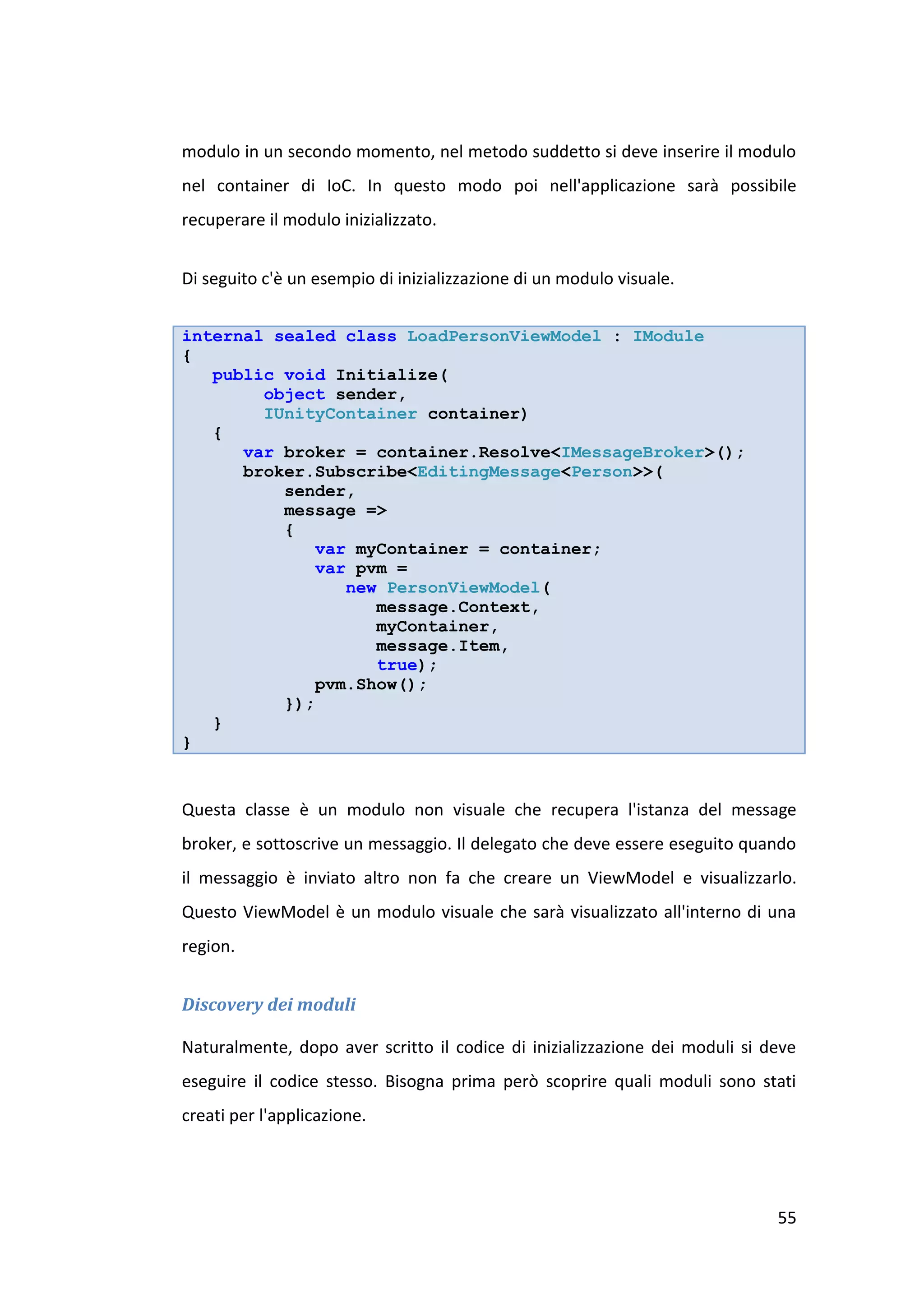 modulo in un secondo momento, nel metodo suddetto si deve inserire il modulo
nel container di IoC. In questo modo poi nell'applicazione sarà possibile
recuperare il modulo inizializzato.


Di seguito c'è un esempio di inizializzazione di un modulo visuale.


internal sealed class LoadPersonViewModel : IModule
{
   public void Initialize(
        object sender,
        IUnityContainer container)
   {
      var broker = container.Resolve<IMessageBroker>();
      broker.Subscribe<EditingMessage<Person>>(
          sender,
          message =>
          {
             var myContainer = container;
             var pvm =
                new PersonViewModel(
                   message.Context,
                   myContainer,
                   message.Item,
                   true);
             pvm.Show();
          });
   }
}


Questa classe è un modulo non visuale che recupera l'istanza del message
broker, e sottoscrive un messaggio. Il delegato che deve essere eseguito quando
il messaggio è inviato altro non fa che creare un ViewModel e visualizzarlo.
Questo ViewModel è un modulo visuale che sarà visualizzato all'interno di una
region.


Discovery dei moduli

Naturalmente, dopo aver scritto il codice di inizializzazione dei moduli si deve
eseguire il codice stesso. Bisogna prima però scoprire quali moduli sono stati
creati per l'applicazione.




                                                                             55
 