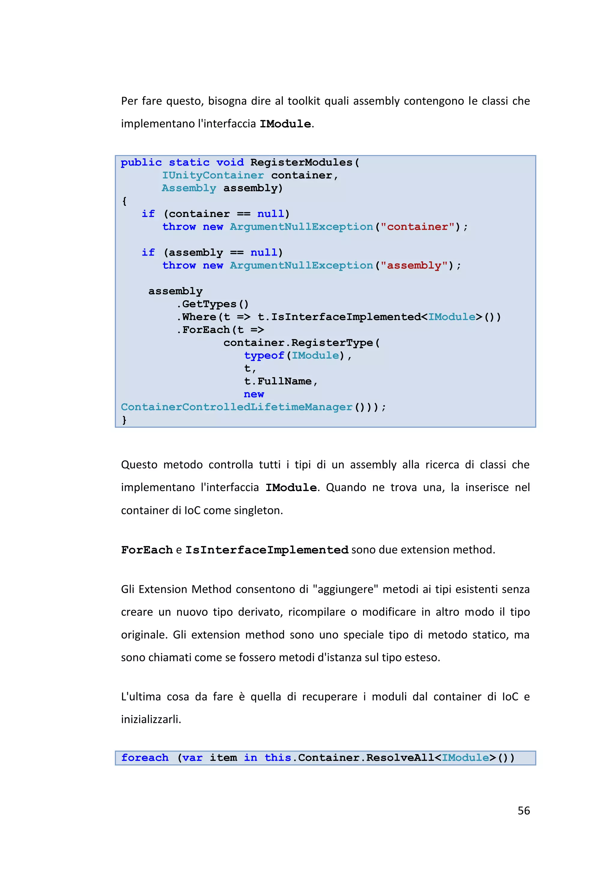 Per fare questo, bisogna dire al toolkit quali assembly contengono le classi che
implementano l'interfaccia IModule.


public static void RegisterModules(
      IUnityContainer container,
      Assembly assembly)
{
   if (container == null)
      throw new ArgumentNullException("container");

     if (assembly == null)
        throw new ArgumentNullException("assembly");

    assembly
        .GetTypes()
        .Where(t => t.IsInterfaceImplemented<IModule>())
        .ForEach(t =>
               container.RegisterType(
                  typeof(IModule),
                  t,
                  t.FullName,
                  new
ContainerControlledLifetimeManager()));
}


Questo metodo controlla tutti i tipi di un assembly alla ricerca di classi che
implementano l'interfaccia IModule. Quando ne trova una, la inserisce nel
container di IoC come singleton.


ForEach e IsInterfaceImplemented sono due extension method.


Gli Extension Method consentono di "aggiungere" metodi ai tipi esistenti senza
creare un nuovo tipo derivato, ricompilare o modificare in altro modo il tipo
originale. Gli extension method sono uno speciale tipo di metodo statico, ma
sono chiamati come se fossero metodi d'istanza sul tipo esteso.


L'ultima cosa da fare è quella di recuperare i moduli dal container di IoC e
inizializzarli.


foreach (var item in this.Container.ResolveAll<IModule>())



                                                                             56
 