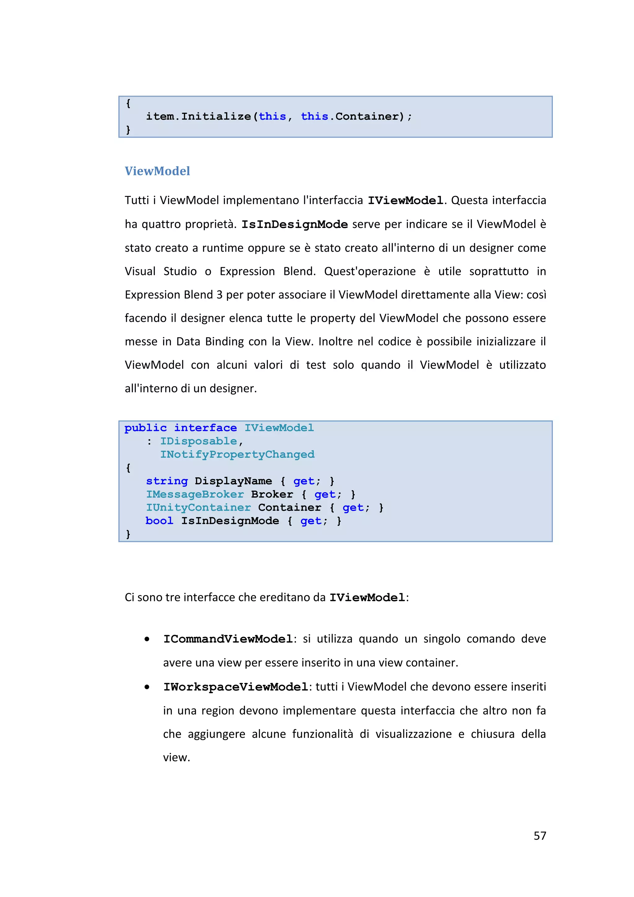 {
    item.Initialize(this, this.Container);
}


ViewModel

Tutti i ViewModel implementano l'interfaccia IViewModel. Questa interfaccia
ha quattro proprietà. IsInDesignMode serve per indicare se il ViewModel è
stato creato a runtime oppure se è stato creato all'interno di un designer come
Visual Studio o Expression Blend. Quest'operazione è utile soprattutto in
Expression Blend 3 per poter associare il ViewModel direttamente alla View: così
facendo il designer elenca tutte le property del ViewModel che possono essere
messe in Data Binding con la View. Inoltre nel codice è possibile inizializzare il
ViewModel con alcuni valori di test solo quando il ViewModel è utilizzato
all'interno di un designer.


public interface IViewModel
   : IDisposable,
     INotifyPropertyChanged
{
   string DisplayName { get; }
   IMessageBroker Broker { get; }
   IUnityContainer Container { get; }
   bool IsInDesignMode { get; }
}




Ci sono tre interfacce che ereditano da IViewModel:


       ICommandViewModel: si utilizza quando un singolo comando deve
        avere una view per essere inserito in una view container.
       IWorkspaceViewModel: tutti i ViewModel che devono essere inseriti
        in una region devono implementare questa interfaccia che altro non fa
        che aggiungere alcune funzionalità di visualizzazione e chiusura della
        view.




                                                                               57
 