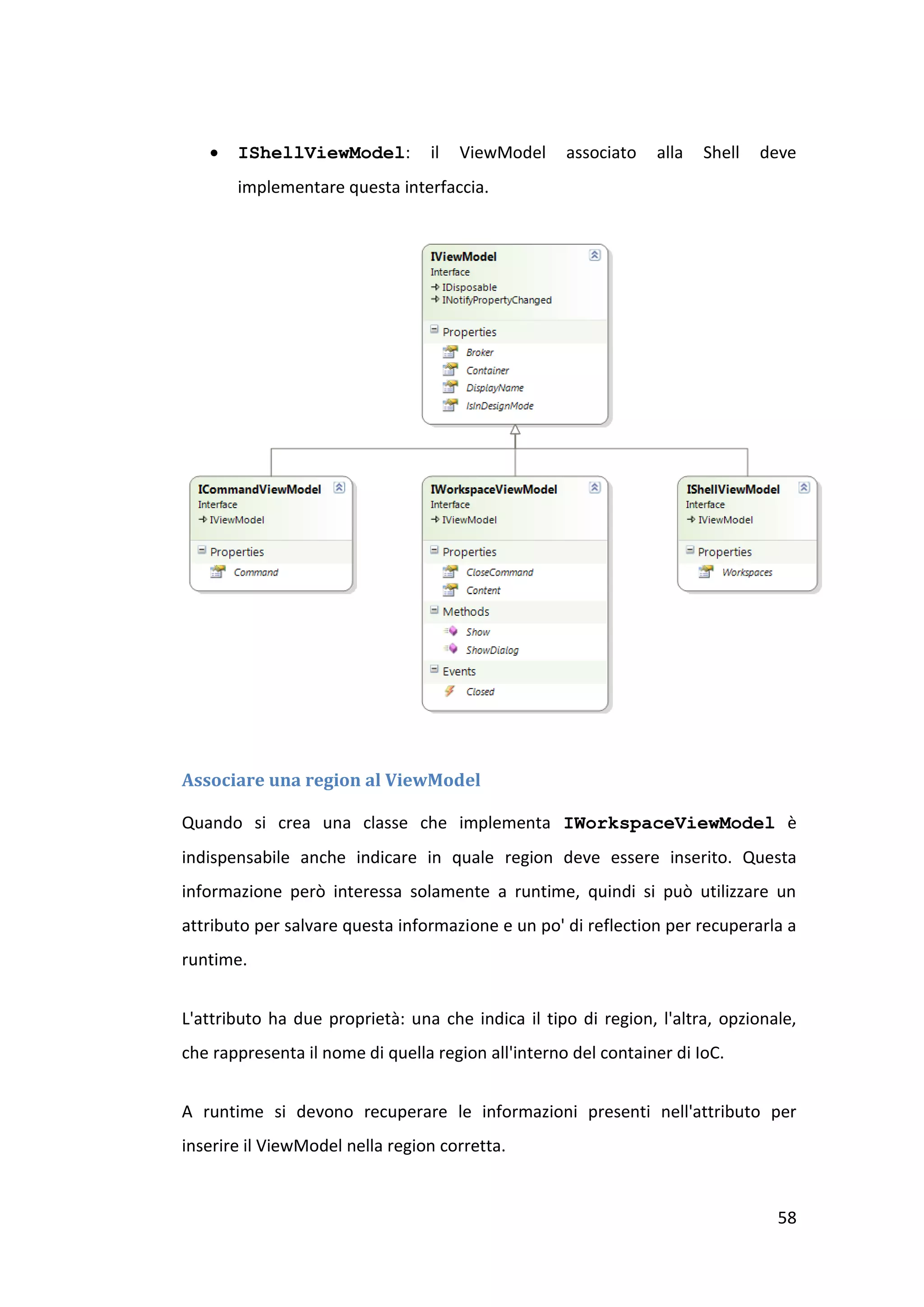    IShellViewModel:          il   ViewModel     associato   alla   Shell   deve
       implementare questa interfaccia.




Associare una region al ViewModel

Quando si crea una classe che implementa IWorkspaceViewModel è
indispensabile anche indicare in quale region deve essere inserito. Questa
informazione però interessa solamente a runtime, quindi si può utilizzare un
attributo per salvare questa informazione e un po' di reflection per recuperarla a
runtime.


L'attributo ha due proprietà: una che indica il tipo di region, l'altra, opzionale,
che rappresenta il nome di quella region all'interno del container di IoC.


A runtime si devono recuperare le informazioni presenti nell'attributo per
inserire il ViewModel nella region corretta.


                                                                                58
 