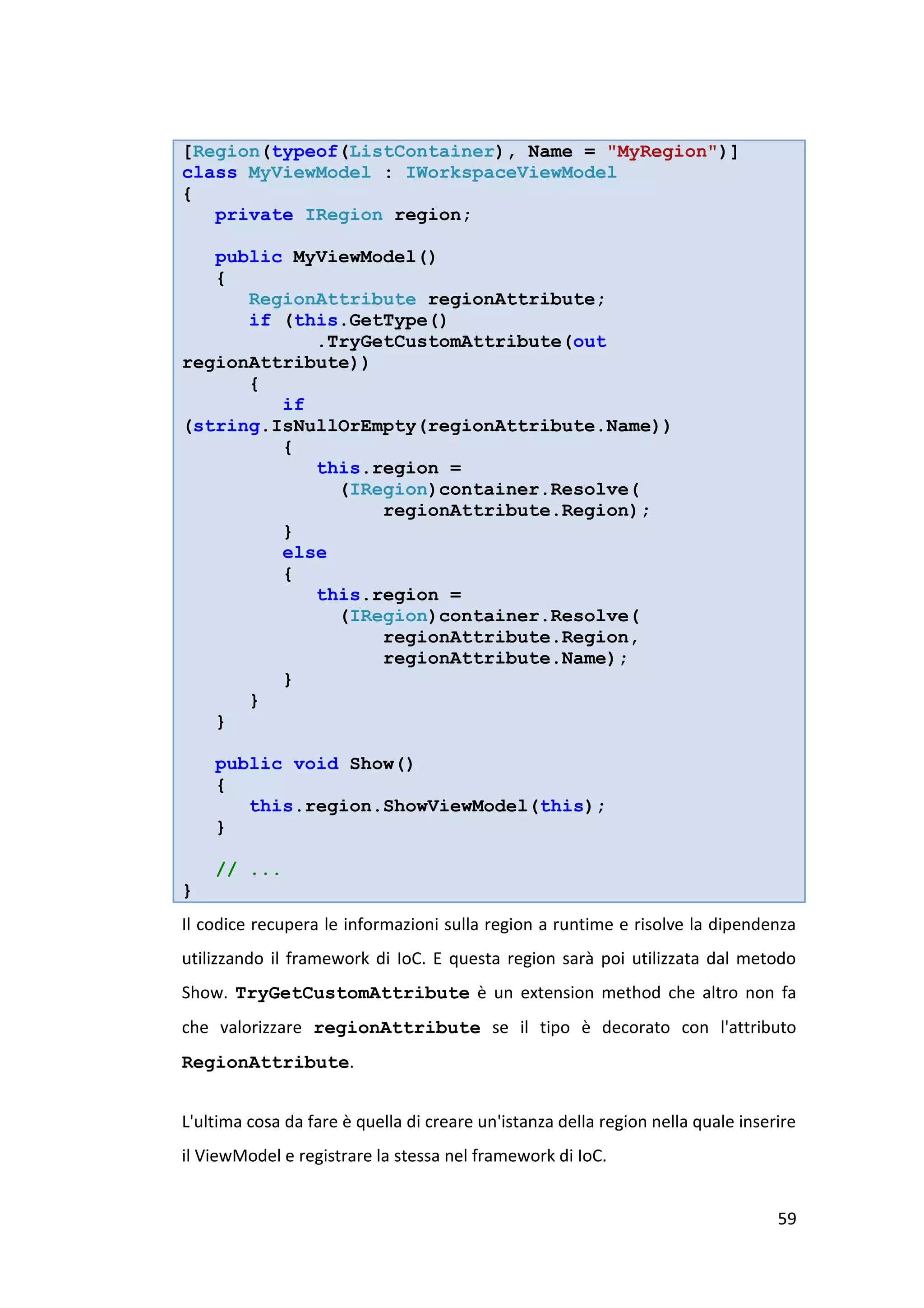 [Region(typeof(ListContainer), Name = "MyRegion")]
class MyViewModel : IWorkspaceViewModel
{
   private IRegion region;

   public MyViewModel()
   {
      RegionAttribute regionAttribute;
      if (this.GetType()
            .TryGetCustomAttribute(out
regionAttribute))
      {
         if
(string.IsNullOrEmpty(regionAttribute.Name))
         {
            this.region =
              (IRegion)container.Resolve(
                  regionAttribute.Region);
         }
         else
         {
            this.region =
              (IRegion)container.Resolve(
                  regionAttribute.Region,
                  regionAttribute.Name);
         }
      }
   }

    public void Show()
    {
       this.region.ShowViewModel(this);
    }

    // ...
}
Il codice recupera le informazioni sulla region a runtime e risolve la dipendenza
utilizzando il framework di IoC. E questa region sarà poi utilizzata dal metodo
Show. TryGetCustomAttribute è un extension method che altro non fa
che valorizzare regionAttribute se il tipo è decorato con l'attributo
RegionAttribute.


L'ultima cosa da fare è quella di creare un'istanza della region nella quale inserire
il ViewModel e registrare la stessa nel framework di IoC.


                                                                                  59
 