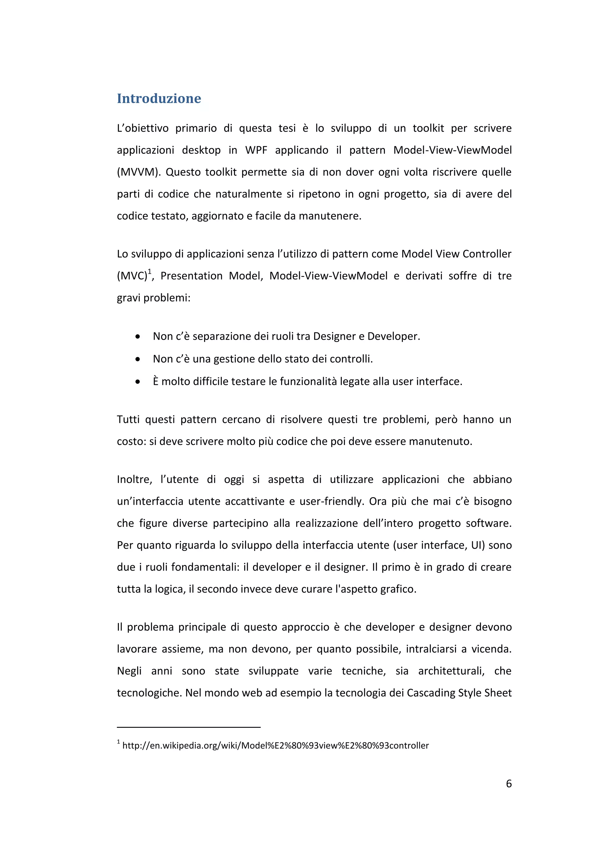 Introduzione

L’obiettivo primario di questa tesi è lo sviluppo di un toolkit per scrivere
applicazioni desktop in WPF applicando il pattern Model-View-ViewModel
(MVVM). Questo toolkit permette sia di non dover ogni volta riscrivere quelle
parti di codice che naturalmente si ripetono in ogni progetto, sia di avere del
codice testato, aggiornato e facile da manutenere.


Lo sviluppo di applicazioni senza l’utilizzo di pattern come Model View Controller
(MVC)1, Presentation Model, Model-View-ViewModel e derivati soffre di tre
gravi problemi:


         Non c’è separazione dei ruoli tra Designer e Developer.
         Non c’è una gestione dello stato dei controlli.
         È molto difficile testare le funzionalità legate alla user interface.


Tutti questi pattern cercano di risolvere questi tre problemi, però hanno un
costo: si deve scrivere molto più codice che poi deve essere manutenuto.


Inoltre, l’utente di oggi si aspetta di utilizzare applicazioni che abbiano
un’interfaccia utente accattivante e user-friendly. Ora più che mai c’è bisogno
che figure diverse partecipino alla realizzazione dell’intero progetto software.
Per quanto riguarda lo sviluppo della interfaccia utente (user interface, UI) sono
due i ruoli fondamentali: il developer e il designer. Il primo è in grado di creare
tutta la logica, il secondo invece deve curare l'aspetto grafico.


Il problema principale di questo approccio è che developer e designer devono
lavorare assieme, ma non devono, per quanto possibile, intralciarsi a vicenda.
Negli anni sono state sviluppate varie tecniche, sia architetturali, che
tecnologiche. Nel mondo web ad esempio la tecnologia dei Cascading Style Sheet


1
    http://en.wikipedia.org/wiki/Model%E2%80%93view%E2%80%93controller


                                                                                  6
 