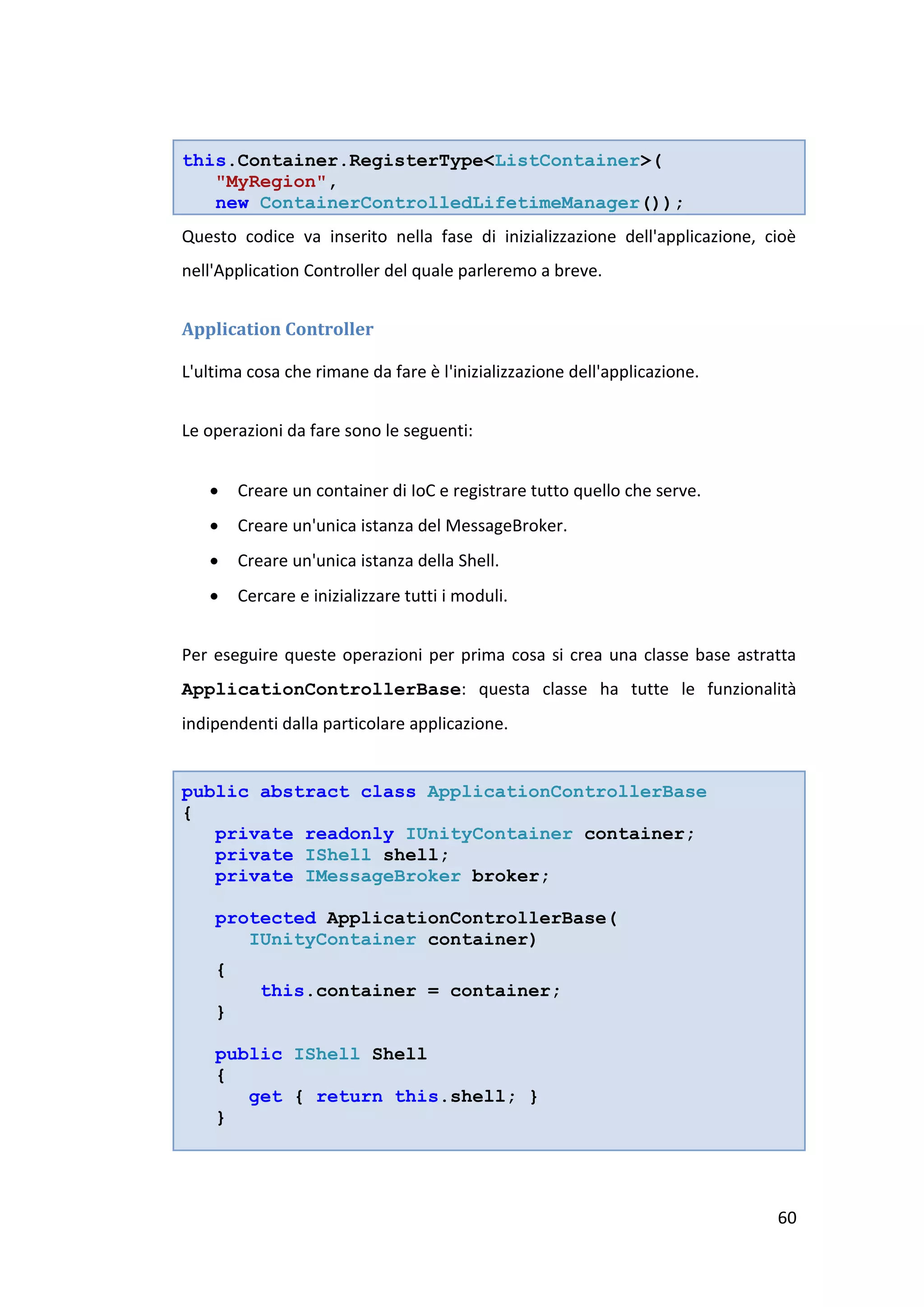 this.Container.RegisterType<ListContainer>(
   "MyRegion",
   new ContainerControlledLifetimeManager());
Questo codice va inserito nella fase di inizializzazione dell'applicazione, cioè
nell'Application Controller del quale parleremo a breve.


Application Controller

L'ultima cosa che rimane da fare è l'inizializzazione dell'applicazione.


Le operazioni da fare sono le seguenti:


       Creare un container di IoC e registrare tutto quello che serve.
       Creare un'unica istanza del MessageBroker.
       Creare un'unica istanza della Shell.
       Cercare e inizializzare tutti i moduli.


Per eseguire queste operazioni per prima cosa si crea una classe base astratta
ApplicationControllerBase: questa classe ha tutte le funzionalità
indipendenti dalla particolare applicazione.


public abstract class ApplicationControllerBase
{
   private readonly IUnityContainer container;
   private IShell shell;
   private IMessageBroker broker;

    protected ApplicationControllerBase(
       IUnityContainer container)
    {
           this.container = container;
    }

    public IShell Shell
    {
       get { return this.shell; }
    }




                                                                             60
 